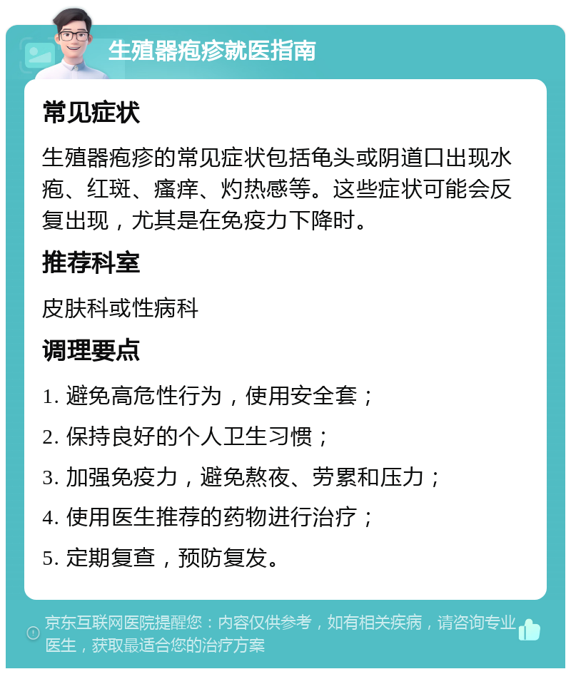 生殖器疱疹就医指南 常见症状 生殖器疱疹的常见症状包括龟头或阴道口出现水疱、红斑、瘙痒、灼热感等。这些症状可能会反复出现，尤其是在免疫力下降时。 推荐科室 皮肤科或性病科 调理要点 1. 避免高危性行为，使用安全套； 2. 保持良好的个人卫生习惯； 3. 加强免疫力，避免熬夜、劳累和压力； 4. 使用医生推荐的药物进行治疗； 5. 定期复查，预防复发。