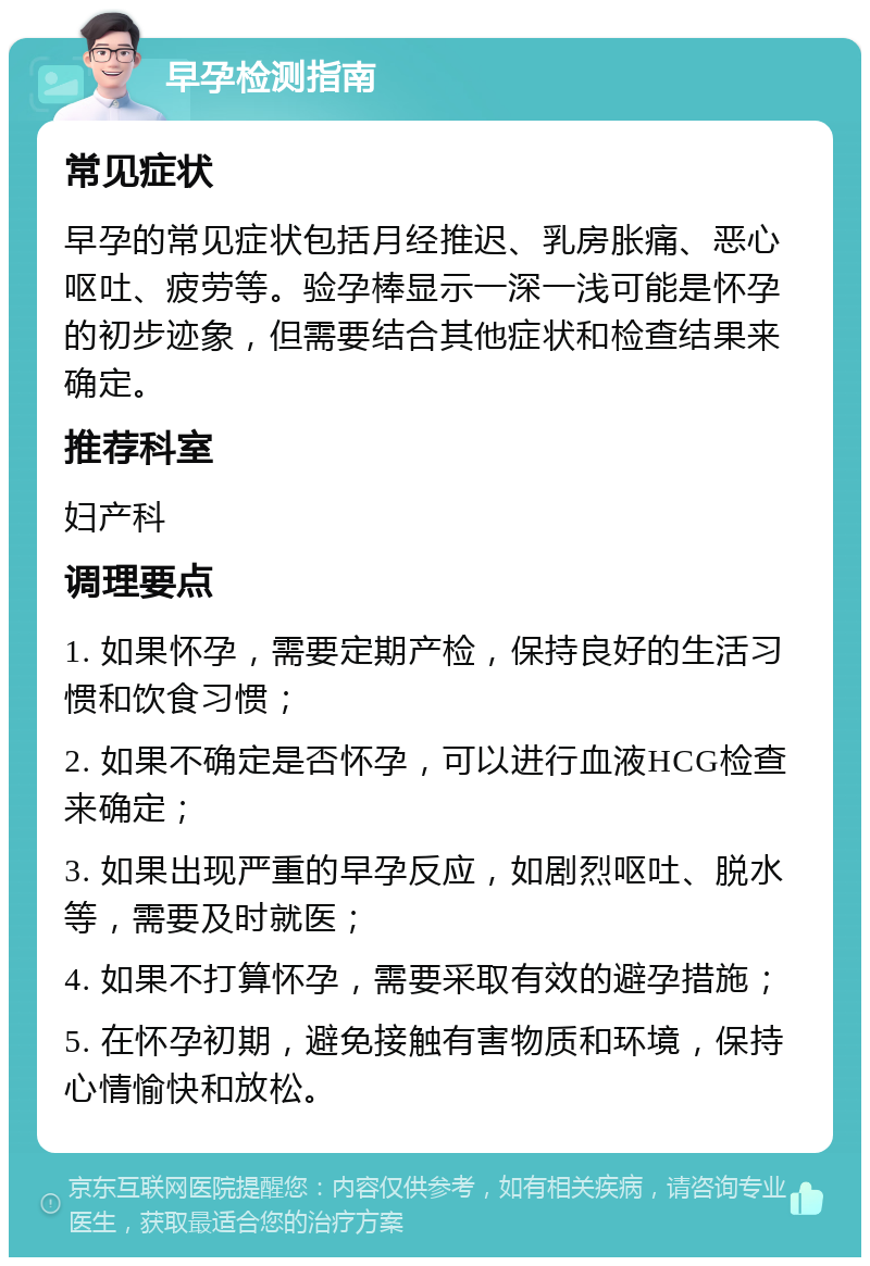 早孕检测指南 常见症状 早孕的常见症状包括月经推迟、乳房胀痛、恶心呕吐、疲劳等。验孕棒显示一深一浅可能是怀孕的初步迹象，但需要结合其他症状和检查结果来确定。 推荐科室 妇产科 调理要点 1. 如果怀孕，需要定期产检，保持良好的生活习惯和饮食习惯； 2. 如果不确定是否怀孕，可以进行血液HCG检查来确定； 3. 如果出现严重的早孕反应，如剧烈呕吐、脱水等，需要及时就医； 4. 如果不打算怀孕，需要采取有效的避孕措施； 5. 在怀孕初期，避免接触有害物质和环境，保持心情愉快和放松。