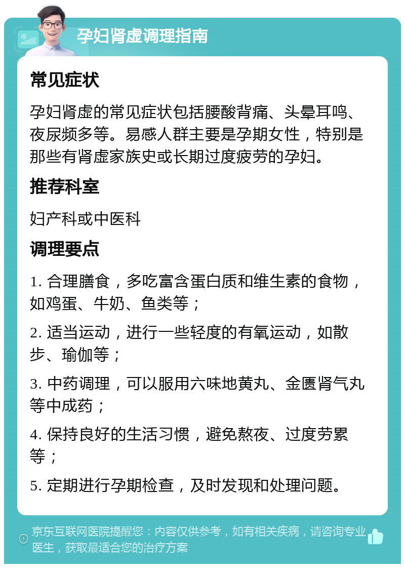 孕妇肾虚调理指南 常见症状 孕妇肾虚的常见症状包括腰酸背痛、头晕耳鸣、夜尿频多等。易感人群主要是孕期女性，特别是那些有肾虚家族史或长期过度疲劳的孕妇。 推荐科室 妇产科或中医科 调理要点 1. 合理膳食，多吃富含蛋白质和维生素的食物，如鸡蛋、牛奶、鱼类等； 2. 适当运动，进行一些轻度的有氧运动，如散步、瑜伽等； 3. 中药调理，可以服用六味地黄丸、金匮肾气丸等中成药； 4. 保持良好的生活习惯，避免熬夜、过度劳累等； 5. 定期进行孕期检查，及时发现和处理问题。