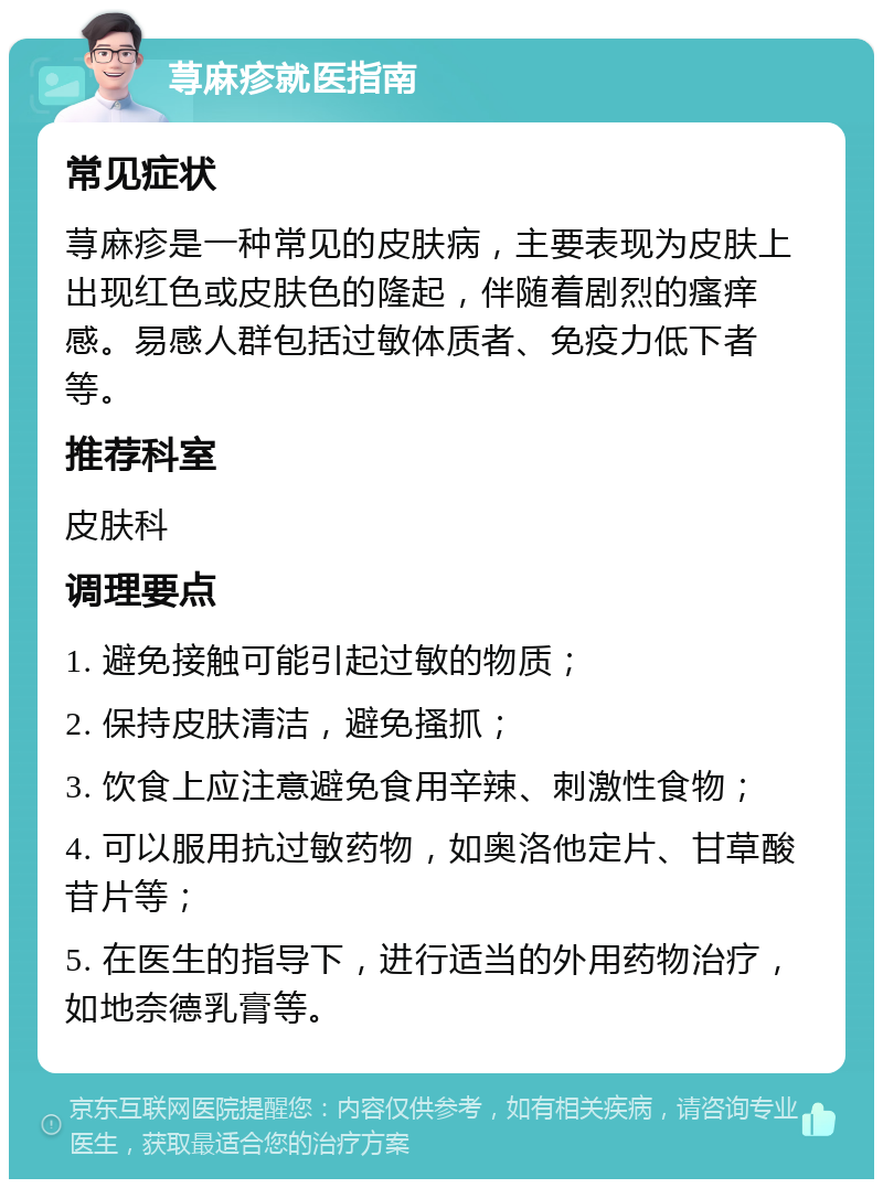 荨麻疹就医指南 常见症状 荨麻疹是一种常见的皮肤病，主要表现为皮肤上出现红色或皮肤色的隆起，伴随着剧烈的瘙痒感。易感人群包括过敏体质者、免疫力低下者等。 推荐科室 皮肤科 调理要点 1. 避免接触可能引起过敏的物质； 2. 保持皮肤清洁，避免搔抓； 3. 饮食上应注意避免食用辛辣、刺激性食物； 4. 可以服用抗过敏药物，如奥洛他定片、甘草酸苷片等； 5. 在医生的指导下，进行适当的外用药物治疗，如地奈德乳膏等。