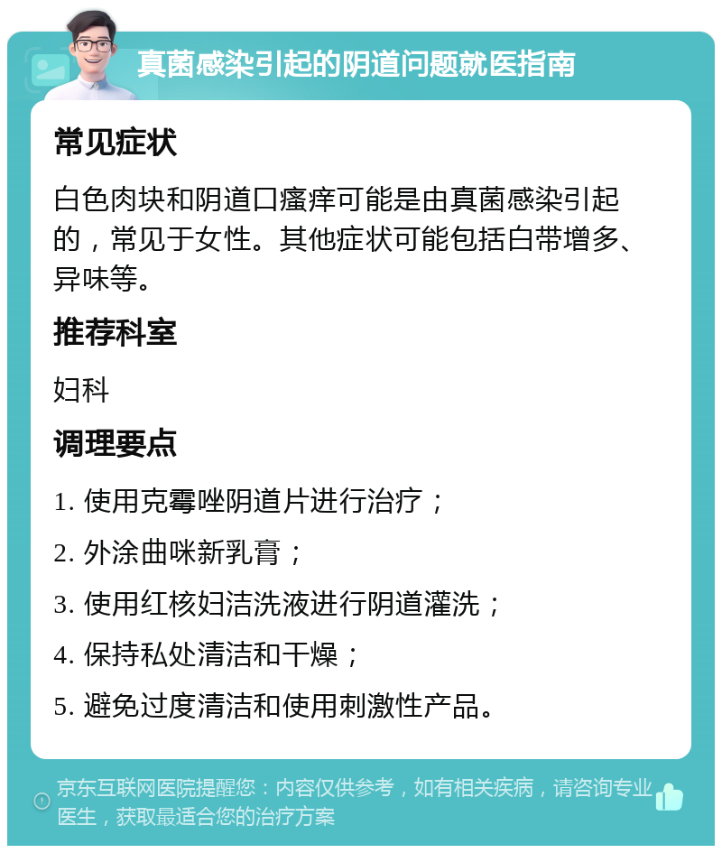 真菌感染引起的阴道问题就医指南 常见症状 白色肉块和阴道口瘙痒可能是由真菌感染引起的，常见于女性。其他症状可能包括白带增多、异味等。 推荐科室 妇科 调理要点 1. 使用克霉唑阴道片进行治疗； 2. 外涂曲咪新乳膏； 3. 使用红核妇洁洗液进行阴道灌洗； 4. 保持私处清洁和干燥； 5. 避免过度清洁和使用刺激性产品。