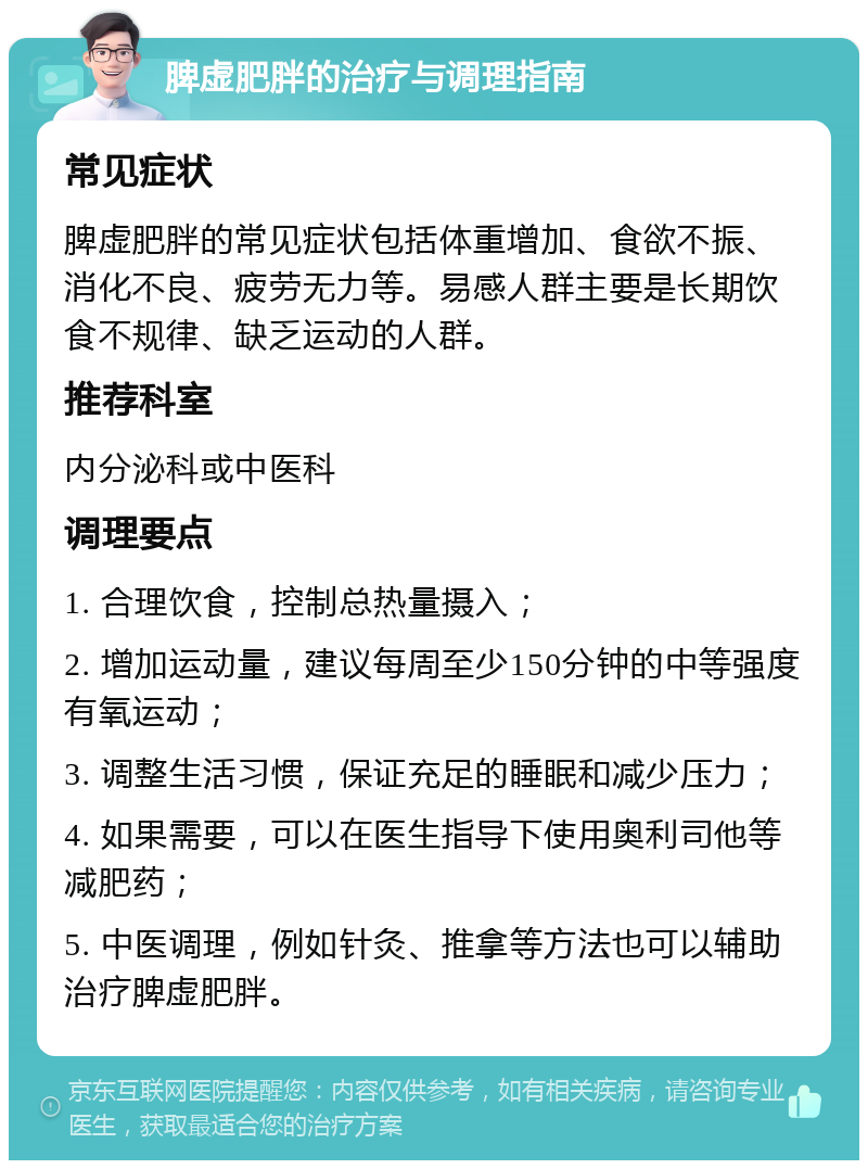 脾虚肥胖的治疗与调理指南 常见症状 脾虚肥胖的常见症状包括体重增加、食欲不振、消化不良、疲劳无力等。易感人群主要是长期饮食不规律、缺乏运动的人群。 推荐科室 内分泌科或中医科 调理要点 1. 合理饮食，控制总热量摄入； 2. 增加运动量，建议每周至少150分钟的中等强度有氧运动； 3. 调整生活习惯，保证充足的睡眠和减少压力； 4. 如果需要，可以在医生指导下使用奥利司他等减肥药； 5. 中医调理，例如针灸、推拿等方法也可以辅助治疗脾虚肥胖。