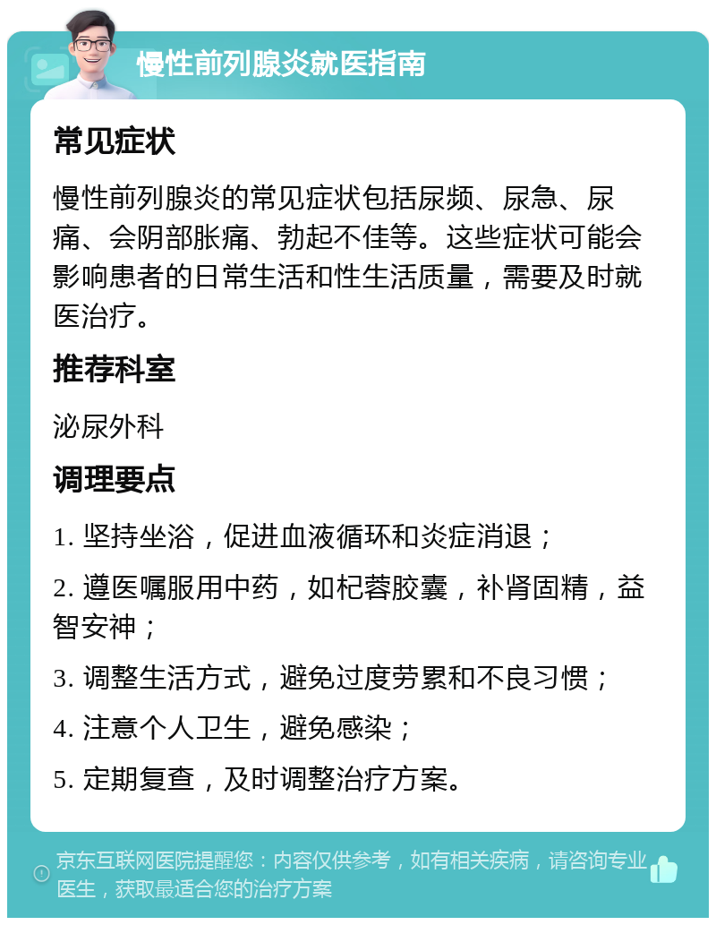 慢性前列腺炎就医指南 常见症状 慢性前列腺炎的常见症状包括尿频、尿急、尿痛、会阴部胀痛、勃起不佳等。这些症状可能会影响患者的日常生活和性生活质量，需要及时就医治疗。 推荐科室 泌尿外科 调理要点 1. 坚持坐浴，促进血液循环和炎症消退； 2. 遵医嘱服用中药，如杞蓉胶囊，补肾固精，益智安神； 3. 调整生活方式，避免过度劳累和不良习惯； 4. 注意个人卫生，避免感染； 5. 定期复查，及时调整治疗方案。