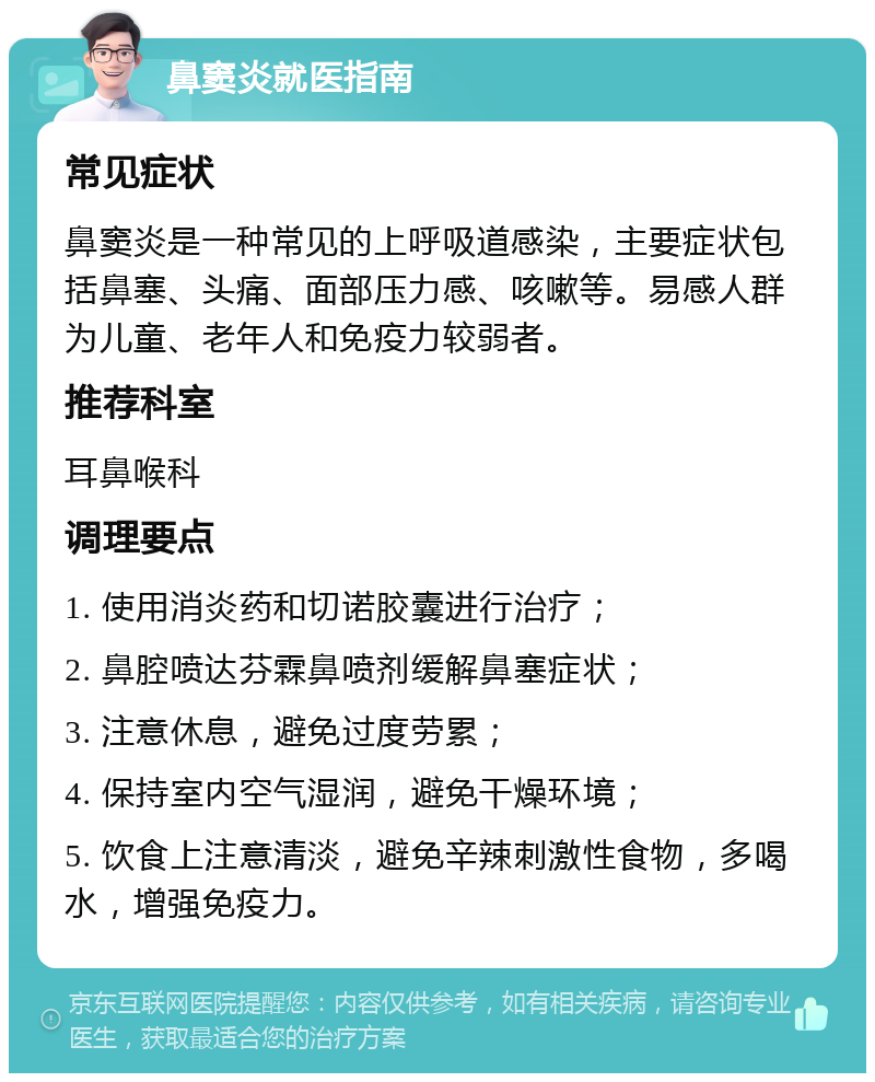 鼻窦炎就医指南 常见症状 鼻窦炎是一种常见的上呼吸道感染，主要症状包括鼻塞、头痛、面部压力感、咳嗽等。易感人群为儿童、老年人和免疫力较弱者。 推荐科室 耳鼻喉科 调理要点 1. 使用消炎药和切诺胶囊进行治疗； 2. 鼻腔喷达芬霖鼻喷剂缓解鼻塞症状； 3. 注意休息，避免过度劳累； 4. 保持室内空气湿润，避免干燥环境； 5. 饮食上注意清淡，避免辛辣刺激性食物，多喝水，增强免疫力。