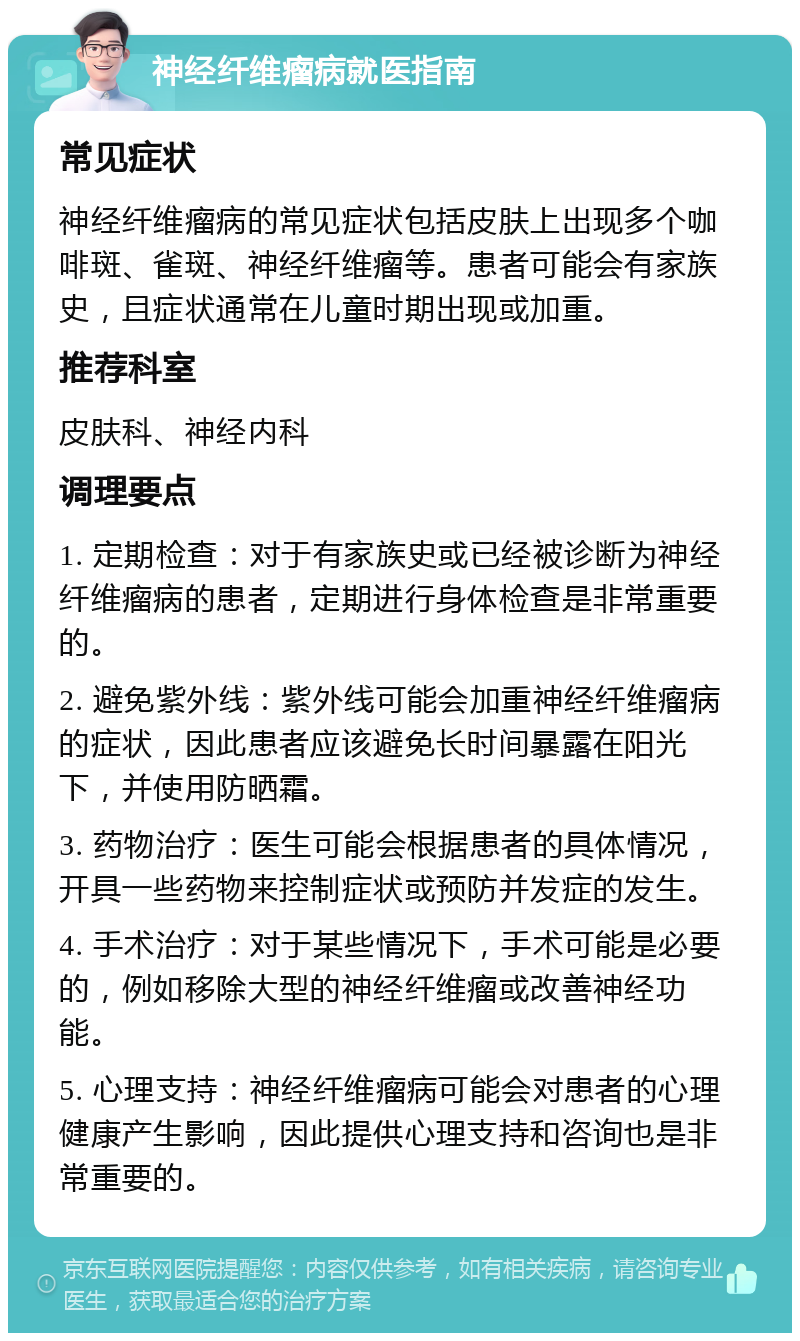 神经纤维瘤病就医指南 常见症状 神经纤维瘤病的常见症状包括皮肤上出现多个咖啡斑、雀斑、神经纤维瘤等。患者可能会有家族史，且症状通常在儿童时期出现或加重。 推荐科室 皮肤科、神经内科 调理要点 1. 定期检查：对于有家族史或已经被诊断为神经纤维瘤病的患者，定期进行身体检查是非常重要的。 2. 避免紫外线：紫外线可能会加重神经纤维瘤病的症状，因此患者应该避免长时间暴露在阳光下，并使用防晒霜。 3. 药物治疗：医生可能会根据患者的具体情况，开具一些药物来控制症状或预防并发症的发生。 4. 手术治疗：对于某些情况下，手术可能是必要的，例如移除大型的神经纤维瘤或改善神经功能。 5. 心理支持：神经纤维瘤病可能会对患者的心理健康产生影响，因此提供心理支持和咨询也是非常重要的。