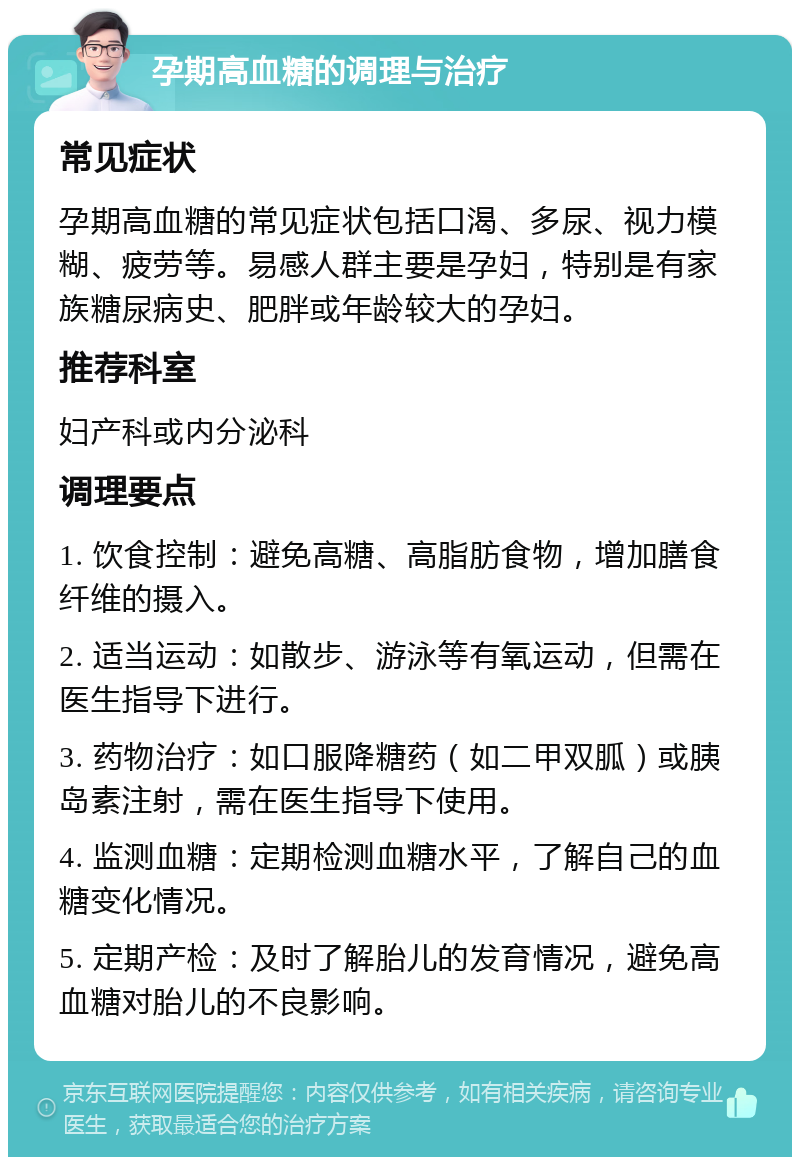 孕期高血糖的调理与治疗 常见症状 孕期高血糖的常见症状包括口渴、多尿、视力模糊、疲劳等。易感人群主要是孕妇，特别是有家族糖尿病史、肥胖或年龄较大的孕妇。 推荐科室 妇产科或内分泌科 调理要点 1. 饮食控制：避免高糖、高脂肪食物，增加膳食纤维的摄入。 2. 适当运动：如散步、游泳等有氧运动，但需在医生指导下进行。 3. 药物治疗：如口服降糖药（如二甲双胍）或胰岛素注射，需在医生指导下使用。 4. 监测血糖：定期检测血糖水平，了解自己的血糖变化情况。 5. 定期产检：及时了解胎儿的发育情况，避免高血糖对胎儿的不良影响。