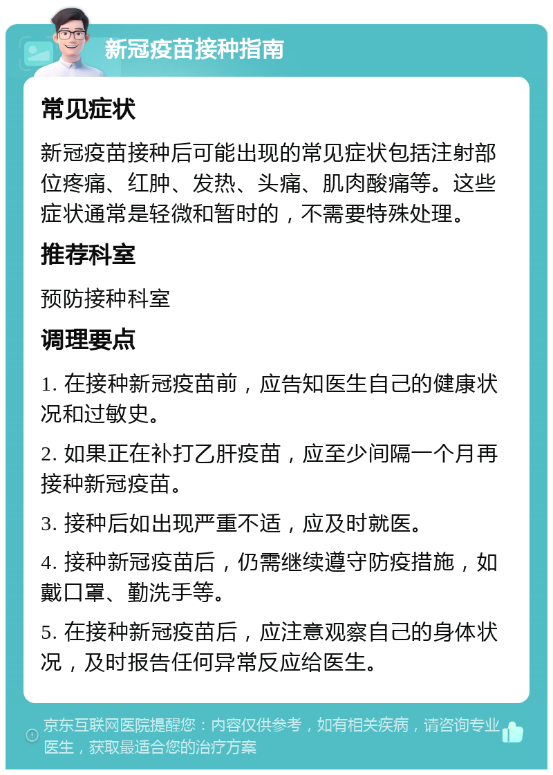 新冠疫苗接种指南 常见症状 新冠疫苗接种后可能出现的常见症状包括注射部位疼痛、红肿、发热、头痛、肌肉酸痛等。这些症状通常是轻微和暂时的，不需要特殊处理。 推荐科室 预防接种科室 调理要点 1. 在接种新冠疫苗前，应告知医生自己的健康状况和过敏史。 2. 如果正在补打乙肝疫苗，应至少间隔一个月再接种新冠疫苗。 3. 接种后如出现严重不适，应及时就医。 4. 接种新冠疫苗后，仍需继续遵守防疫措施，如戴口罩、勤洗手等。 5. 在接种新冠疫苗后，应注意观察自己的身体状况，及时报告任何异常反应给医生。