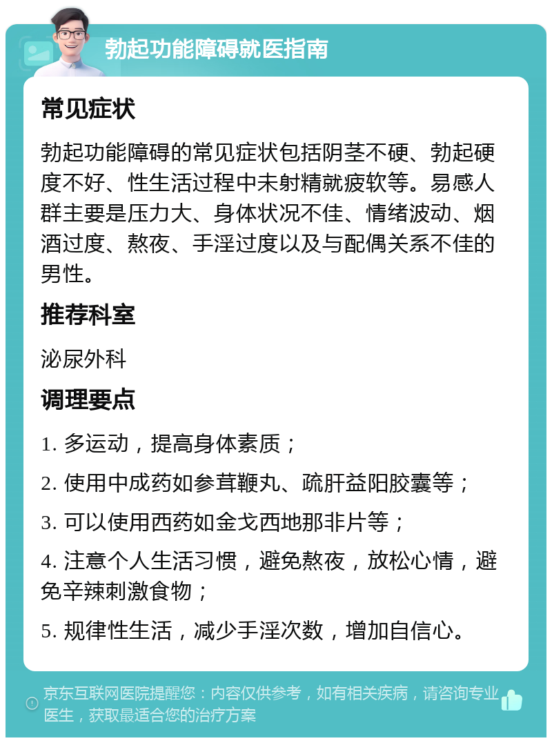 勃起功能障碍就医指南 常见症状 勃起功能障碍的常见症状包括阴茎不硬、勃起硬度不好、性生活过程中未射精就疲软等。易感人群主要是压力大、身体状况不佳、情绪波动、烟酒过度、熬夜、手淫过度以及与配偶关系不佳的男性。 推荐科室 泌尿外科 调理要点 1. 多运动，提高身体素质； 2. 使用中成药如参茸鞭丸、疏肝益阳胶囊等； 3. 可以使用西药如金戈西地那非片等； 4. 注意个人生活习惯，避免熬夜，放松心情，避免辛辣刺激食物； 5. 规律性生活，减少手淫次数，增加自信心。