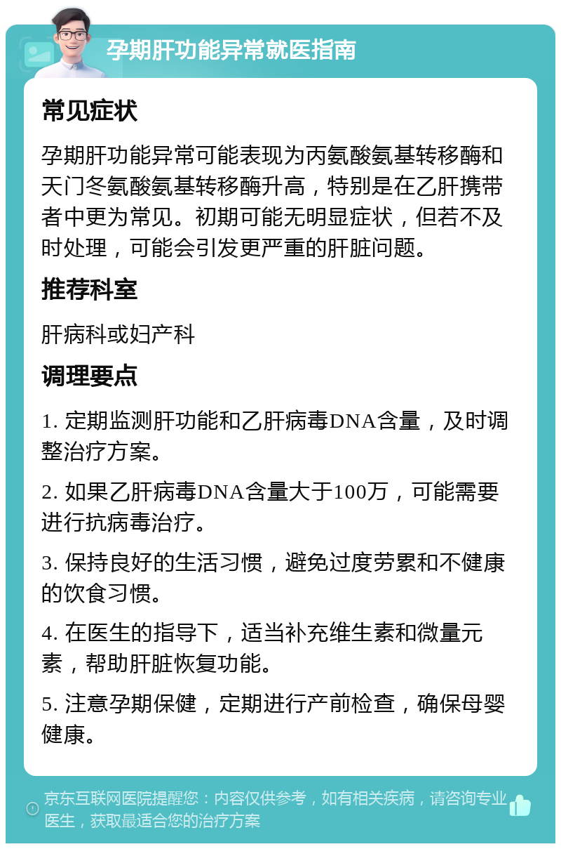 孕期肝功能异常就医指南 常见症状 孕期肝功能异常可能表现为丙氨酸氨基转移酶和天门冬氨酸氨基转移酶升高，特别是在乙肝携带者中更为常见。初期可能无明显症状，但若不及时处理，可能会引发更严重的肝脏问题。 推荐科室 肝病科或妇产科 调理要点 1. 定期监测肝功能和乙肝病毒DNA含量，及时调整治疗方案。 2. 如果乙肝病毒DNA含量大于100万，可能需要进行抗病毒治疗。 3. 保持良好的生活习惯，避免过度劳累和不健康的饮食习惯。 4. 在医生的指导下，适当补充维生素和微量元素，帮助肝脏恢复功能。 5. 注意孕期保健，定期进行产前检查，确保母婴健康。