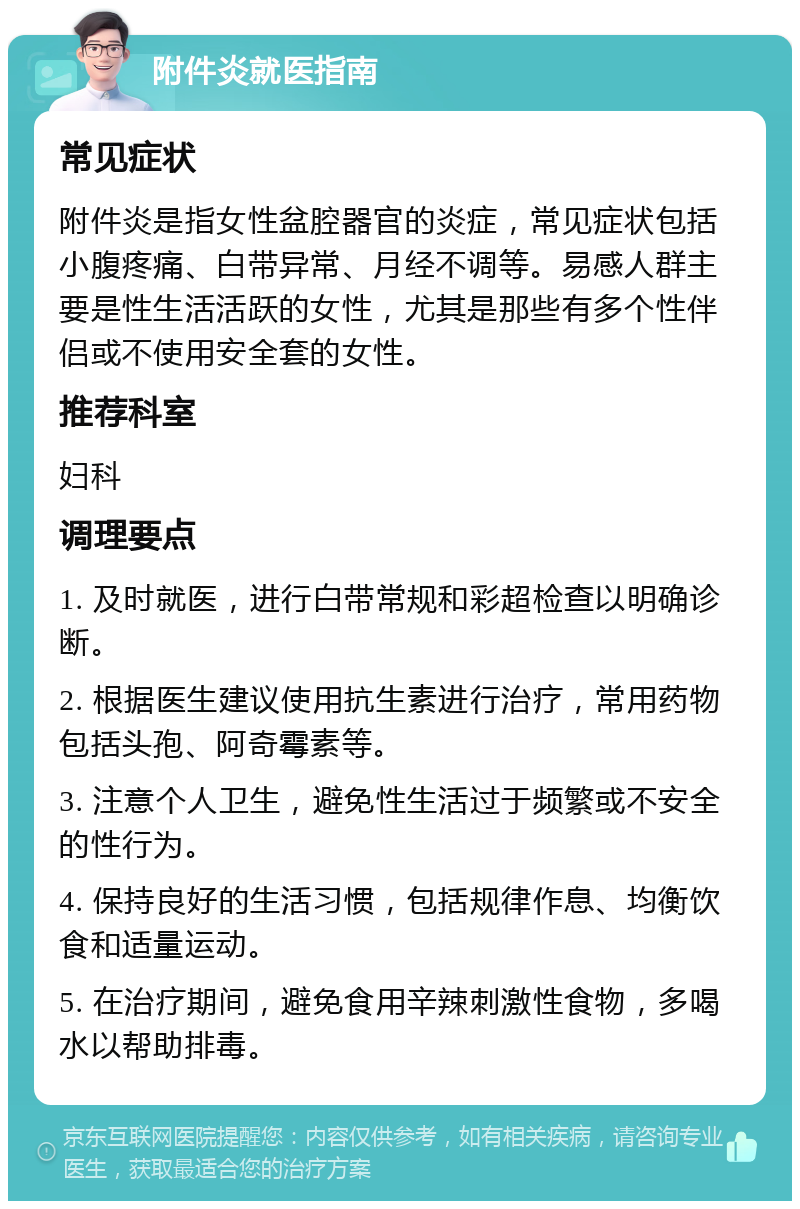 附件炎就医指南 常见症状 附件炎是指女性盆腔器官的炎症，常见症状包括小腹疼痛、白带异常、月经不调等。易感人群主要是性生活活跃的女性，尤其是那些有多个性伴侣或不使用安全套的女性。 推荐科室 妇科 调理要点 1. 及时就医，进行白带常规和彩超检查以明确诊断。 2. 根据医生建议使用抗生素进行治疗，常用药物包括头孢、阿奇霉素等。 3. 注意个人卫生，避免性生活过于频繁或不安全的性行为。 4. 保持良好的生活习惯，包括规律作息、均衡饮食和适量运动。 5. 在治疗期间，避免食用辛辣刺激性食物，多喝水以帮助排毒。