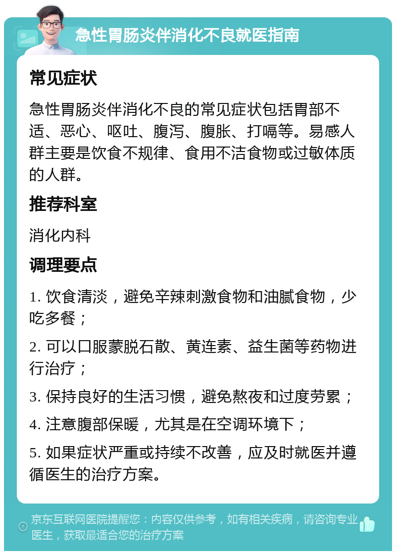 急性胃肠炎伴消化不良就医指南 常见症状 急性胃肠炎伴消化不良的常见症状包括胃部不适、恶心、呕吐、腹泻、腹胀、打嗝等。易感人群主要是饮食不规律、食用不洁食物或过敏体质的人群。 推荐科室 消化内科 调理要点 1. 饮食清淡，避免辛辣刺激食物和油腻食物，少吃多餐； 2. 可以口服蒙脱石散、黄连素、益生菌等药物进行治疗； 3. 保持良好的生活习惯，避免熬夜和过度劳累； 4. 注意腹部保暖，尤其是在空调环境下； 5. 如果症状严重或持续不改善，应及时就医并遵循医生的治疗方案。