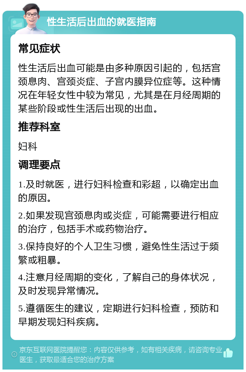 性生活后出血的就医指南 常见症状 性生活后出血可能是由多种原因引起的，包括宫颈息肉、宫颈炎症、子宫内膜异位症等。这种情况在年轻女性中较为常见，尤其是在月经周期的某些阶段或性生活后出现的出血。 推荐科室 妇科 调理要点 1.及时就医，进行妇科检查和彩超，以确定出血的原因。 2.如果发现宫颈息肉或炎症，可能需要进行相应的治疗，包括手术或药物治疗。 3.保持良好的个人卫生习惯，避免性生活过于频繁或粗暴。 4.注意月经周期的变化，了解自己的身体状况，及时发现异常情况。 5.遵循医生的建议，定期进行妇科检查，预防和早期发现妇科疾病。