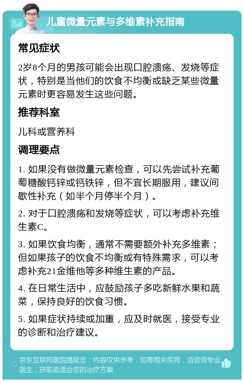 儿童微量元素与多维素补充指南 常见症状 2岁8个月的男孩可能会出现口腔溃疡、发烧等症状，特别是当他们的饮食不均衡或缺乏某些微量元素时更容易发生这些问题。 推荐科室 儿科或营养科 调理要点 1. 如果没有做微量元素检查，可以先尝试补充葡萄糖酸钙锌或钙铁锌，但不宜长期服用，建议间歇性补充（如半个月停半个月）。 2. 对于口腔溃疡和发烧等症状，可以考虑补充维生素C。 3. 如果饮食均衡，通常不需要额外补充多维素；但如果孩子的饮食不均衡或有特殊需求，可以考虑补充21金维他等多种维生素的产品。 4. 在日常生活中，应鼓励孩子多吃新鲜水果和蔬菜，保持良好的饮食习惯。 5. 如果症状持续或加重，应及时就医，接受专业的诊断和治疗建议。