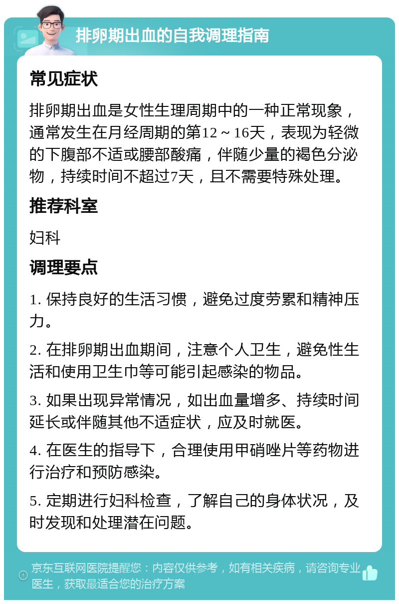 排卵期出血的自我调理指南 常见症状 排卵期出血是女性生理周期中的一种正常现象，通常发生在月经周期的第12～16天，表现为轻微的下腹部不适或腰部酸痛，伴随少量的褐色分泌物，持续时间不超过7天，且不需要特殊处理。 推荐科室 妇科 调理要点 1. 保持良好的生活习惯，避免过度劳累和精神压力。 2. 在排卵期出血期间，注意个人卫生，避免性生活和使用卫生巾等可能引起感染的物品。 3. 如果出现异常情况，如出血量增多、持续时间延长或伴随其他不适症状，应及时就医。 4. 在医生的指导下，合理使用甲硝唑片等药物进行治疗和预防感染。 5. 定期进行妇科检查，了解自己的身体状况，及时发现和处理潜在问题。