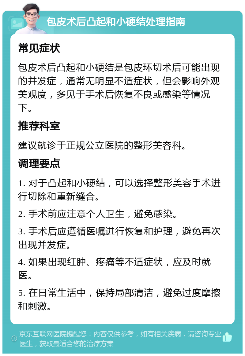 包皮术后凸起和小硬结处理指南 常见症状 包皮术后凸起和小硬结是包皮环切术后可能出现的并发症，通常无明显不适症状，但会影响外观美观度，多见于手术后恢复不良或感染等情况下。 推荐科室 建议就诊于正规公立医院的整形美容科。 调理要点 1. 对于凸起和小硬结，可以选择整形美容手术进行切除和重新缝合。 2. 手术前应注意个人卫生，避免感染。 3. 手术后应遵循医嘱进行恢复和护理，避免再次出现并发症。 4. 如果出现红肿、疼痛等不适症状，应及时就医。 5. 在日常生活中，保持局部清洁，避免过度摩擦和刺激。