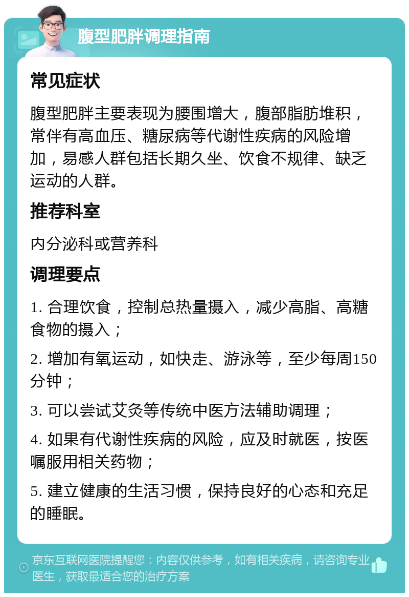 腹型肥胖调理指南 常见症状 腹型肥胖主要表现为腰围增大，腹部脂肪堆积，常伴有高血压、糖尿病等代谢性疾病的风险增加，易感人群包括长期久坐、饮食不规律、缺乏运动的人群。 推荐科室 内分泌科或营养科 调理要点 1. 合理饮食，控制总热量摄入，减少高脂、高糖食物的摄入； 2. 增加有氧运动，如快走、游泳等，至少每周150分钟； 3. 可以尝试艾灸等传统中医方法辅助调理； 4. 如果有代谢性疾病的风险，应及时就医，按医嘱服用相关药物； 5. 建立健康的生活习惯，保持良好的心态和充足的睡眠。