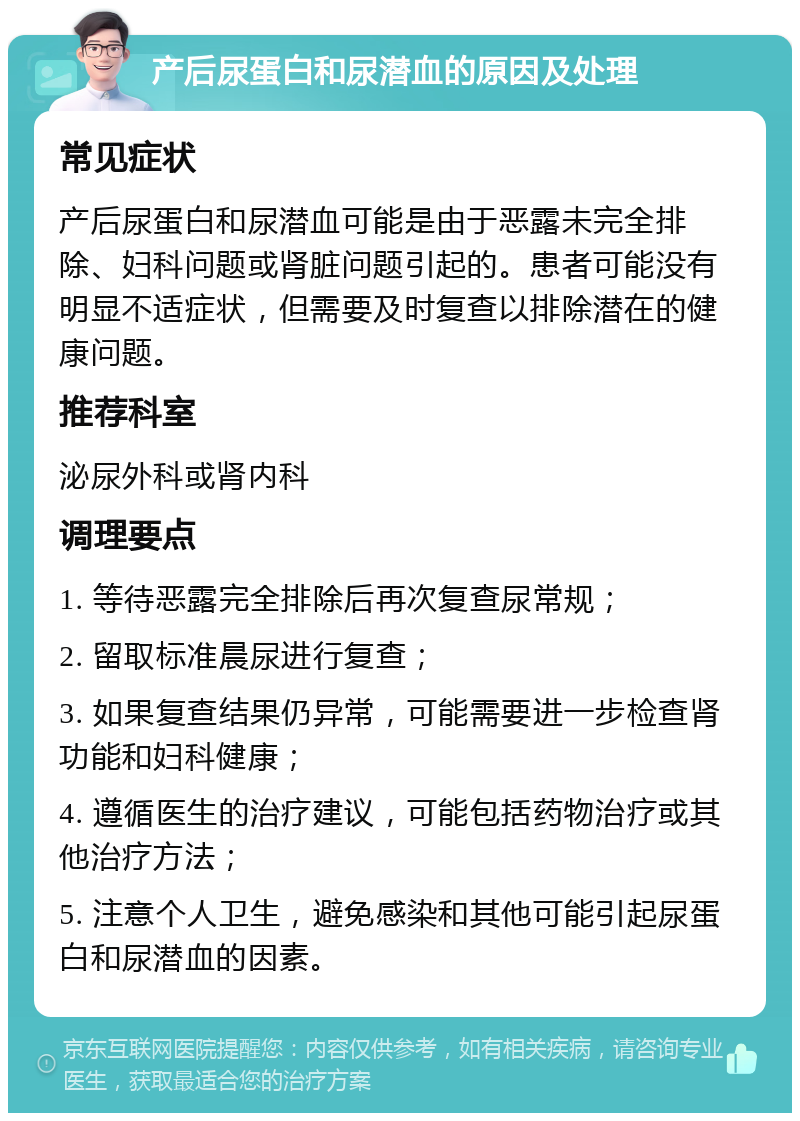 产后尿蛋白和尿潜血的原因及处理 常见症状 产后尿蛋白和尿潜血可能是由于恶露未完全排除、妇科问题或肾脏问题引起的。患者可能没有明显不适症状，但需要及时复查以排除潜在的健康问题。 推荐科室 泌尿外科或肾内科 调理要点 1. 等待恶露完全排除后再次复查尿常规； 2. 留取标准晨尿进行复查； 3. 如果复查结果仍异常，可能需要进一步检查肾功能和妇科健康； 4. 遵循医生的治疗建议，可能包括药物治疗或其他治疗方法； 5. 注意个人卫生，避免感染和其他可能引起尿蛋白和尿潜血的因素。