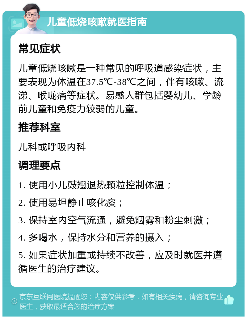 儿童低烧咳嗽就医指南 常见症状 儿童低烧咳嗽是一种常见的呼吸道感染症状，主要表现为体温在37.5℃-38℃之间，伴有咳嗽、流涕、喉咙痛等症状。易感人群包括婴幼儿、学龄前儿童和免疫力较弱的儿童。 推荐科室 儿科或呼吸内科 调理要点 1. 使用小儿豉翘退热颗粒控制体温； 2. 使用易坦静止咳化痰； 3. 保持室内空气流通，避免烟雾和粉尘刺激； 4. 多喝水，保持水分和营养的摄入； 5. 如果症状加重或持续不改善，应及时就医并遵循医生的治疗建议。