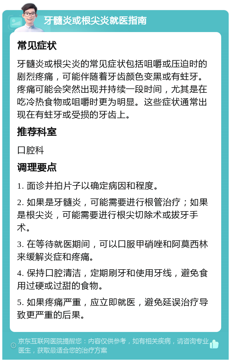 牙髓炎或根尖炎就医指南 常见症状 牙髓炎或根尖炎的常见症状包括咀嚼或压迫时的剧烈疼痛，可能伴随着牙齿颜色变黑或有蛀牙。疼痛可能会突然出现并持续一段时间，尤其是在吃冷热食物或咀嚼时更为明显。这些症状通常出现在有蛀牙或受损的牙齿上。 推荐科室 口腔科 调理要点 1. 面诊并拍片子以确定病因和程度。 2. 如果是牙髓炎，可能需要进行根管治疗；如果是根尖炎，可能需要进行根尖切除术或拔牙手术。 3. 在等待就医期间，可以口服甲硝唑和阿莫西林来缓解炎症和疼痛。 4. 保持口腔清洁，定期刷牙和使用牙线，避免食用过硬或过甜的食物。 5. 如果疼痛严重，应立即就医，避免延误治疗导致更严重的后果。