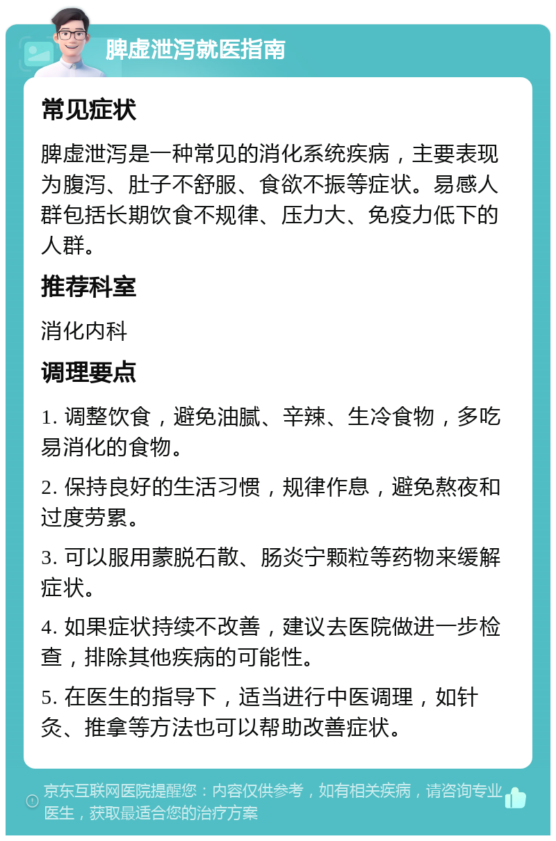 脾虚泄泻就医指南 常见症状 脾虚泄泻是一种常见的消化系统疾病，主要表现为腹泻、肚子不舒服、食欲不振等症状。易感人群包括长期饮食不规律、压力大、免疫力低下的人群。 推荐科室 消化内科 调理要点 1. 调整饮食，避免油腻、辛辣、生冷食物，多吃易消化的食物。 2. 保持良好的生活习惯，规律作息，避免熬夜和过度劳累。 3. 可以服用蒙脱石散、肠炎宁颗粒等药物来缓解症状。 4. 如果症状持续不改善，建议去医院做进一步检查，排除其他疾病的可能性。 5. 在医生的指导下，适当进行中医调理，如针灸、推拿等方法也可以帮助改善症状。