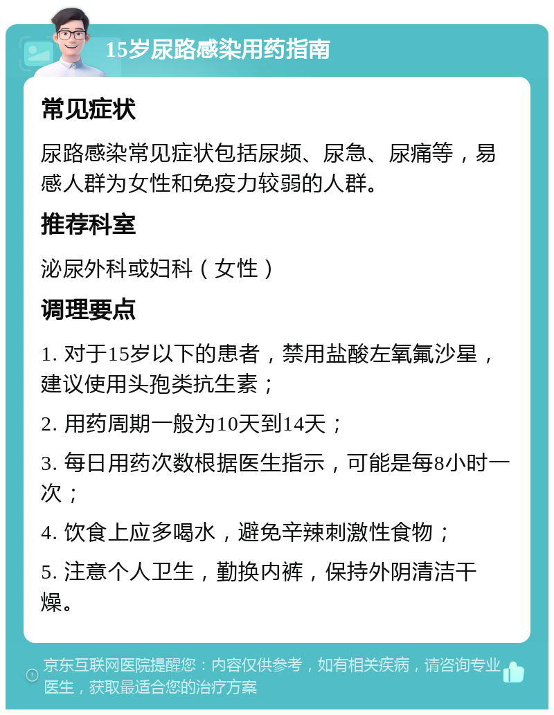 15岁尿路感染用药指南 常见症状 尿路感染常见症状包括尿频、尿急、尿痛等，易感人群为女性和免疫力较弱的人群。 推荐科室 泌尿外科或妇科（女性） 调理要点 1. 对于15岁以下的患者，禁用盐酸左氧氟沙星，建议使用头孢类抗生素； 2. 用药周期一般为10天到14天； 3. 每日用药次数根据医生指示，可能是每8小时一次； 4. 饮食上应多喝水，避免辛辣刺激性食物； 5. 注意个人卫生，勤换内裤，保持外阴清洁干燥。