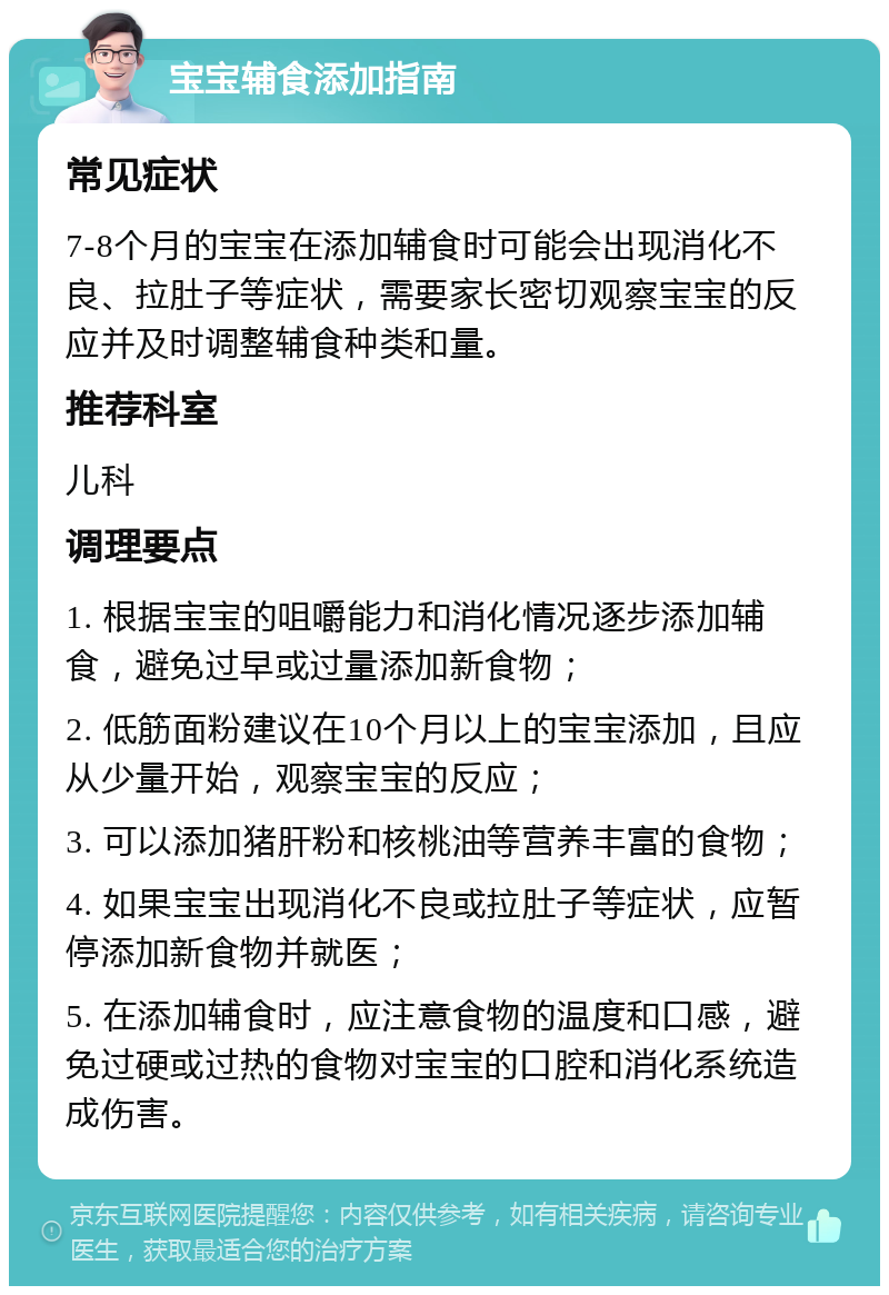 宝宝辅食添加指南 常见症状 7-8个月的宝宝在添加辅食时可能会出现消化不良、拉肚子等症状，需要家长密切观察宝宝的反应并及时调整辅食种类和量。 推荐科室 儿科 调理要点 1. 根据宝宝的咀嚼能力和消化情况逐步添加辅食，避免过早或过量添加新食物； 2. 低筋面粉建议在10个月以上的宝宝添加，且应从少量开始，观察宝宝的反应； 3. 可以添加猪肝粉和核桃油等营养丰富的食物； 4. 如果宝宝出现消化不良或拉肚子等症状，应暂停添加新食物并就医； 5. 在添加辅食时，应注意食物的温度和口感，避免过硬或过热的食物对宝宝的口腔和消化系统造成伤害。