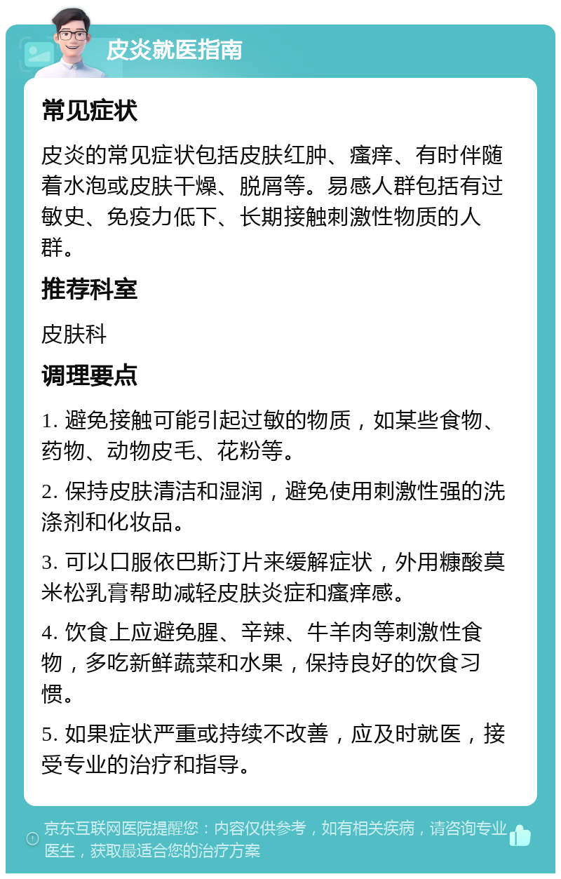 皮炎就医指南 常见症状 皮炎的常见症状包括皮肤红肿、瘙痒、有时伴随着水泡或皮肤干燥、脱屑等。易感人群包括有过敏史、免疫力低下、长期接触刺激性物质的人群。 推荐科室 皮肤科 调理要点 1. 避免接触可能引起过敏的物质，如某些食物、药物、动物皮毛、花粉等。 2. 保持皮肤清洁和湿润，避免使用刺激性强的洗涤剂和化妆品。 3. 可以口服依巴斯汀片来缓解症状，外用糠酸莫米松乳膏帮助减轻皮肤炎症和瘙痒感。 4. 饮食上应避免腥、辛辣、牛羊肉等刺激性食物，多吃新鲜蔬菜和水果，保持良好的饮食习惯。 5. 如果症状严重或持续不改善，应及时就医，接受专业的治疗和指导。