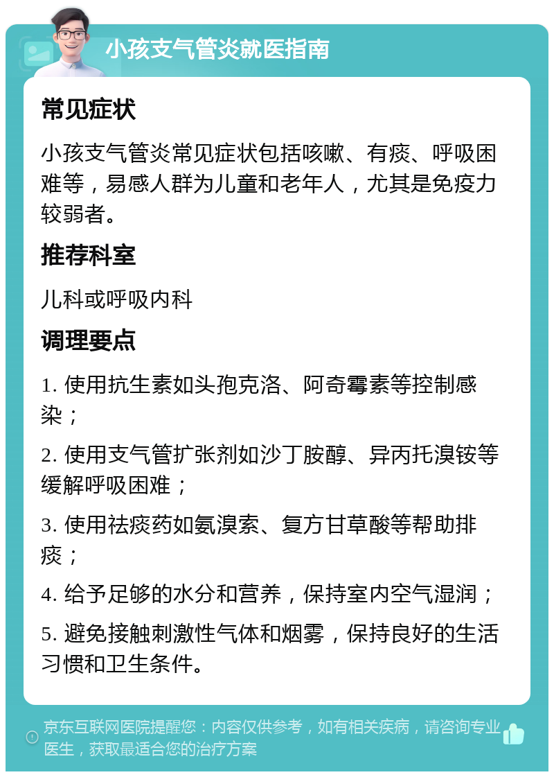 小孩支气管炎就医指南 常见症状 小孩支气管炎常见症状包括咳嗽、有痰、呼吸困难等，易感人群为儿童和老年人，尤其是免疫力较弱者。 推荐科室 儿科或呼吸内科 调理要点 1. 使用抗生素如头孢克洛、阿奇霉素等控制感染； 2. 使用支气管扩张剂如沙丁胺醇、异丙托溴铵等缓解呼吸困难； 3. 使用祛痰药如氨溴索、复方甘草酸等帮助排痰； 4. 给予足够的水分和营养，保持室内空气湿润； 5. 避免接触刺激性气体和烟雾，保持良好的生活习惯和卫生条件。