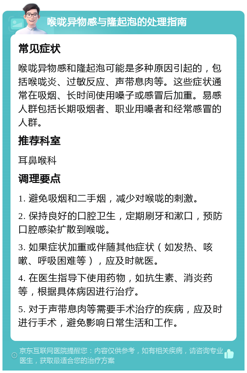 喉咙异物感与隆起泡的处理指南 常见症状 喉咙异物感和隆起泡可能是多种原因引起的，包括喉咙炎、过敏反应、声带息肉等。这些症状通常在吸烟、长时间使用嗓子或感冒后加重。易感人群包括长期吸烟者、职业用嗓者和经常感冒的人群。 推荐科室 耳鼻喉科 调理要点 1. 避免吸烟和二手烟，减少对喉咙的刺激。 2. 保持良好的口腔卫生，定期刷牙和漱口，预防口腔感染扩散到喉咙。 3. 如果症状加重或伴随其他症状（如发热、咳嗽、呼吸困难等），应及时就医。 4. 在医生指导下使用药物，如抗生素、消炎药等，根据具体病因进行治疗。 5. 对于声带息肉等需要手术治疗的疾病，应及时进行手术，避免影响日常生活和工作。