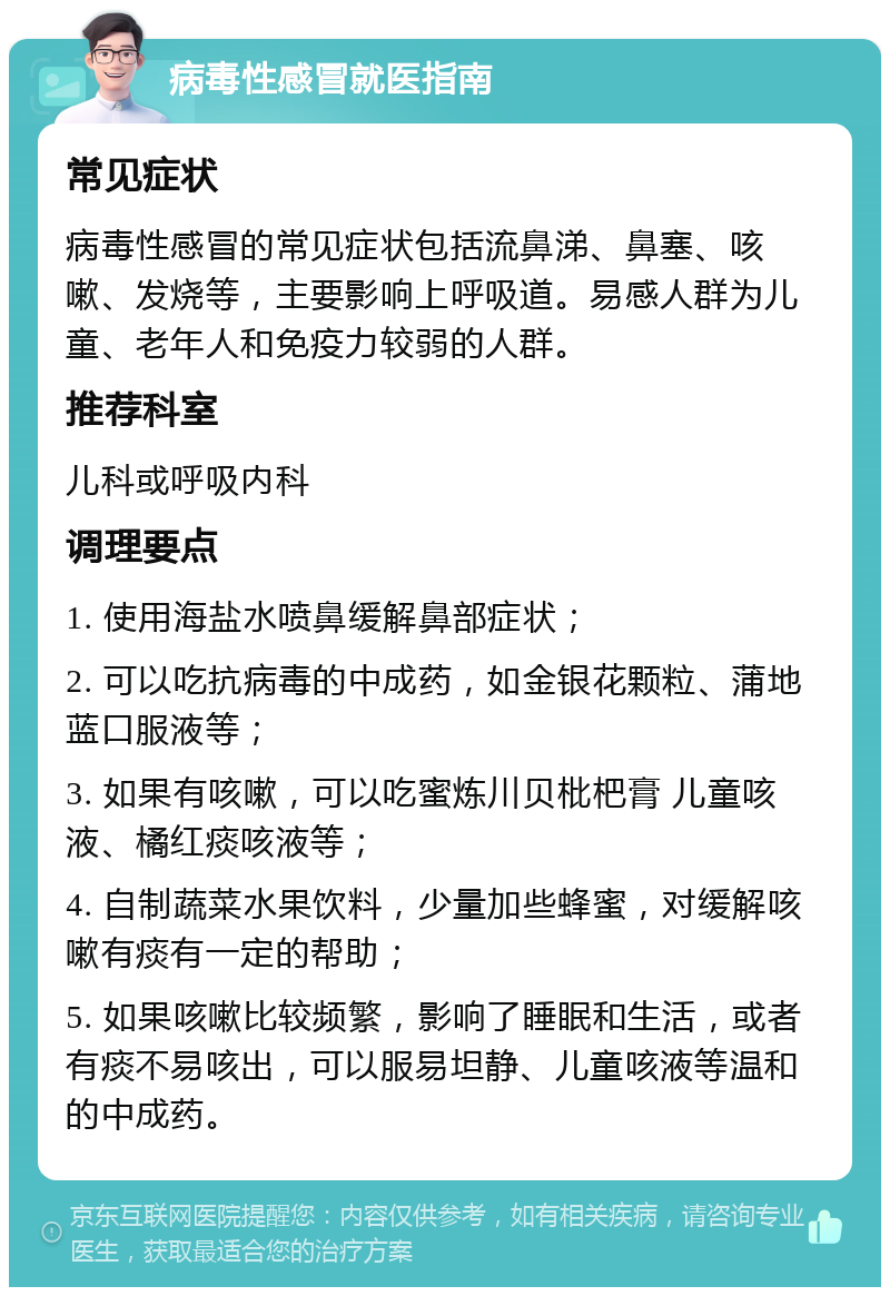 病毒性感冒就医指南 常见症状 病毒性感冒的常见症状包括流鼻涕、鼻塞、咳嗽、发烧等，主要影响上呼吸道。易感人群为儿童、老年人和免疫力较弱的人群。 推荐科室 儿科或呼吸内科 调理要点 1. 使用海盐水喷鼻缓解鼻部症状； 2. 可以吃抗病毒的中成药，如金银花颗粒、蒲地蓝口服液等； 3. 如果有咳嗽，可以吃蜜炼川贝枇杷膏 儿童咳液、橘红痰咳液等； 4. 自制蔬菜水果饮料，少量加些蜂蜜，对缓解咳嗽有痰有一定的帮助； 5. 如果咳嗽比较频繁，影响了睡眠和生活，或者有痰不易咳出，可以服易坦静、儿童咳液等温和的中成药。