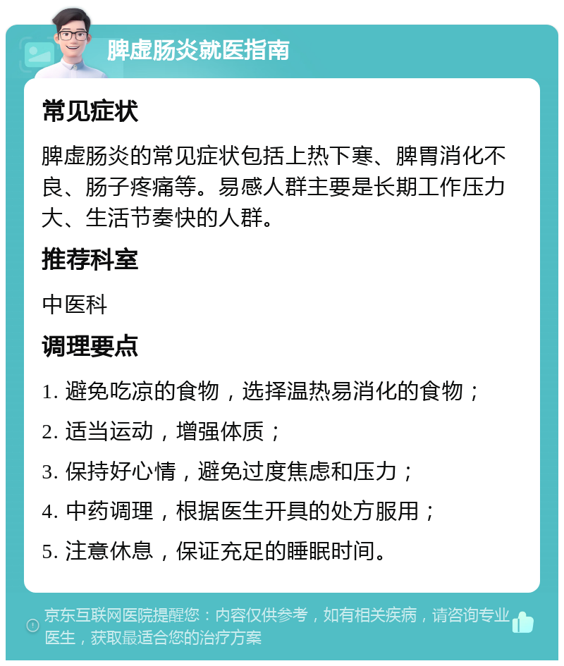 脾虚肠炎就医指南 常见症状 脾虚肠炎的常见症状包括上热下寒、脾胃消化不良、肠子疼痛等。易感人群主要是长期工作压力大、生活节奏快的人群。 推荐科室 中医科 调理要点 1. 避免吃凉的食物，选择温热易消化的食物； 2. 适当运动，增强体质； 3. 保持好心情，避免过度焦虑和压力； 4. 中药调理，根据医生开具的处方服用； 5. 注意休息，保证充足的睡眠时间。