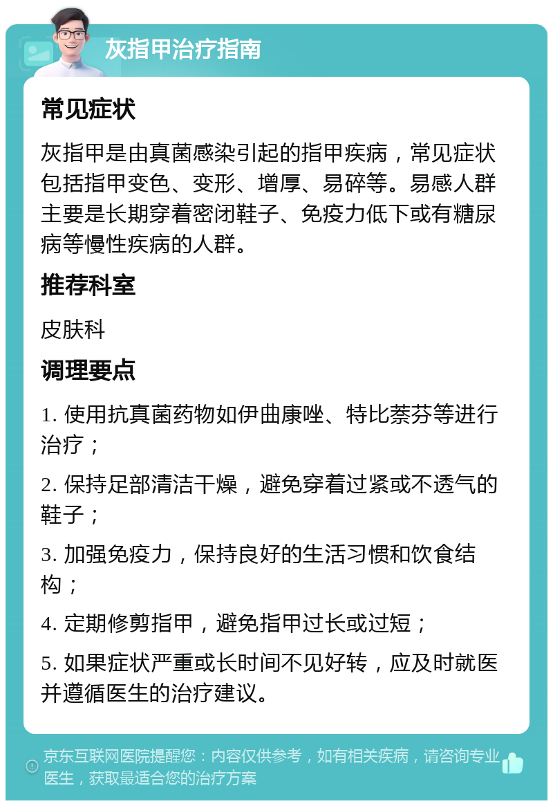 灰指甲治疗指南 常见症状 灰指甲是由真菌感染引起的指甲疾病，常见症状包括指甲变色、变形、增厚、易碎等。易感人群主要是长期穿着密闭鞋子、免疫力低下或有糖尿病等慢性疾病的人群。 推荐科室 皮肤科 调理要点 1. 使用抗真菌药物如伊曲康唑、特比萘芬等进行治疗； 2. 保持足部清洁干燥，避免穿着过紧或不透气的鞋子； 3. 加强免疫力，保持良好的生活习惯和饮食结构； 4. 定期修剪指甲，避免指甲过长或过短； 5. 如果症状严重或长时间不见好转，应及时就医并遵循医生的治疗建议。