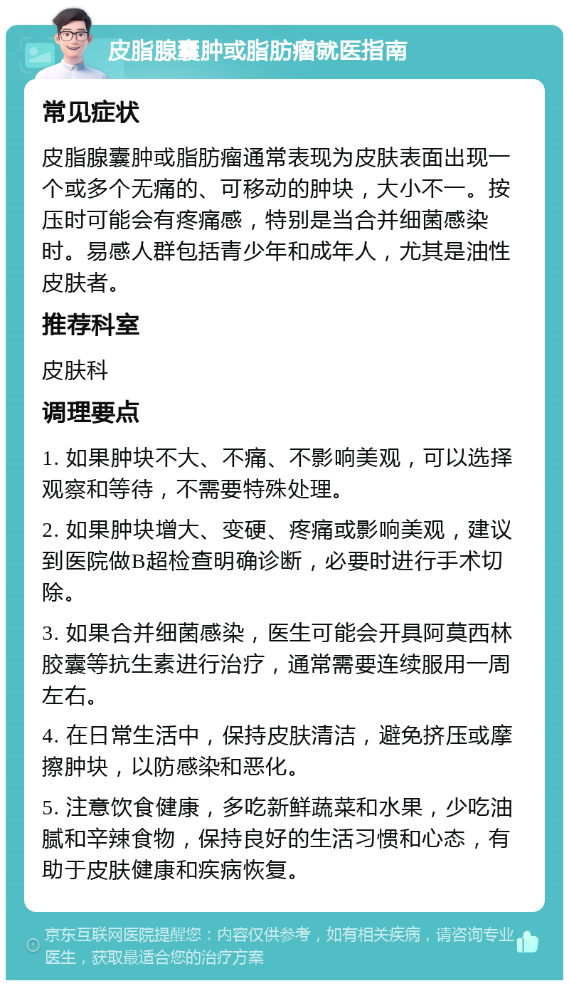 皮脂腺囊肿或脂肪瘤就医指南 常见症状 皮脂腺囊肿或脂肪瘤通常表现为皮肤表面出现一个或多个无痛的、可移动的肿块，大小不一。按压时可能会有疼痛感，特别是当合并细菌感染时。易感人群包括青少年和成年人，尤其是油性皮肤者。 推荐科室 皮肤科 调理要点 1. 如果肿块不大、不痛、不影响美观，可以选择观察和等待，不需要特殊处理。 2. 如果肿块增大、变硬、疼痛或影响美观，建议到医院做B超检查明确诊断，必要时进行手术切除。 3. 如果合并细菌感染，医生可能会开具阿莫西林胶囊等抗生素进行治疗，通常需要连续服用一周左右。 4. 在日常生活中，保持皮肤清洁，避免挤压或摩擦肿块，以防感染和恶化。 5. 注意饮食健康，多吃新鲜蔬菜和水果，少吃油腻和辛辣食物，保持良好的生活习惯和心态，有助于皮肤健康和疾病恢复。