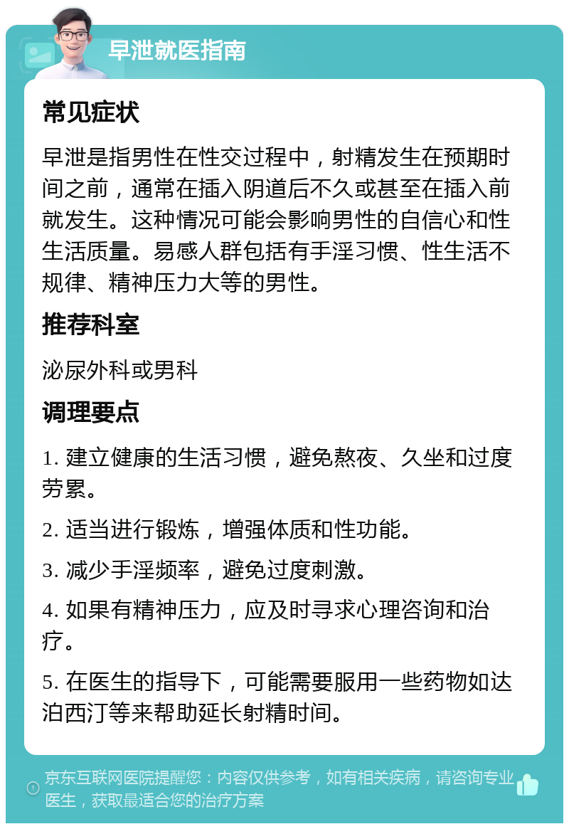 早泄就医指南 常见症状 早泄是指男性在性交过程中，射精发生在预期时间之前，通常在插入阴道后不久或甚至在插入前就发生。这种情况可能会影响男性的自信心和性生活质量。易感人群包括有手淫习惯、性生活不规律、精神压力大等的男性。 推荐科室 泌尿外科或男科 调理要点 1. 建立健康的生活习惯，避免熬夜、久坐和过度劳累。 2. 适当进行锻炼，增强体质和性功能。 3. 减少手淫频率，避免过度刺激。 4. 如果有精神压力，应及时寻求心理咨询和治疗。 5. 在医生的指导下，可能需要服用一些药物如达泊西汀等来帮助延长射精时间。