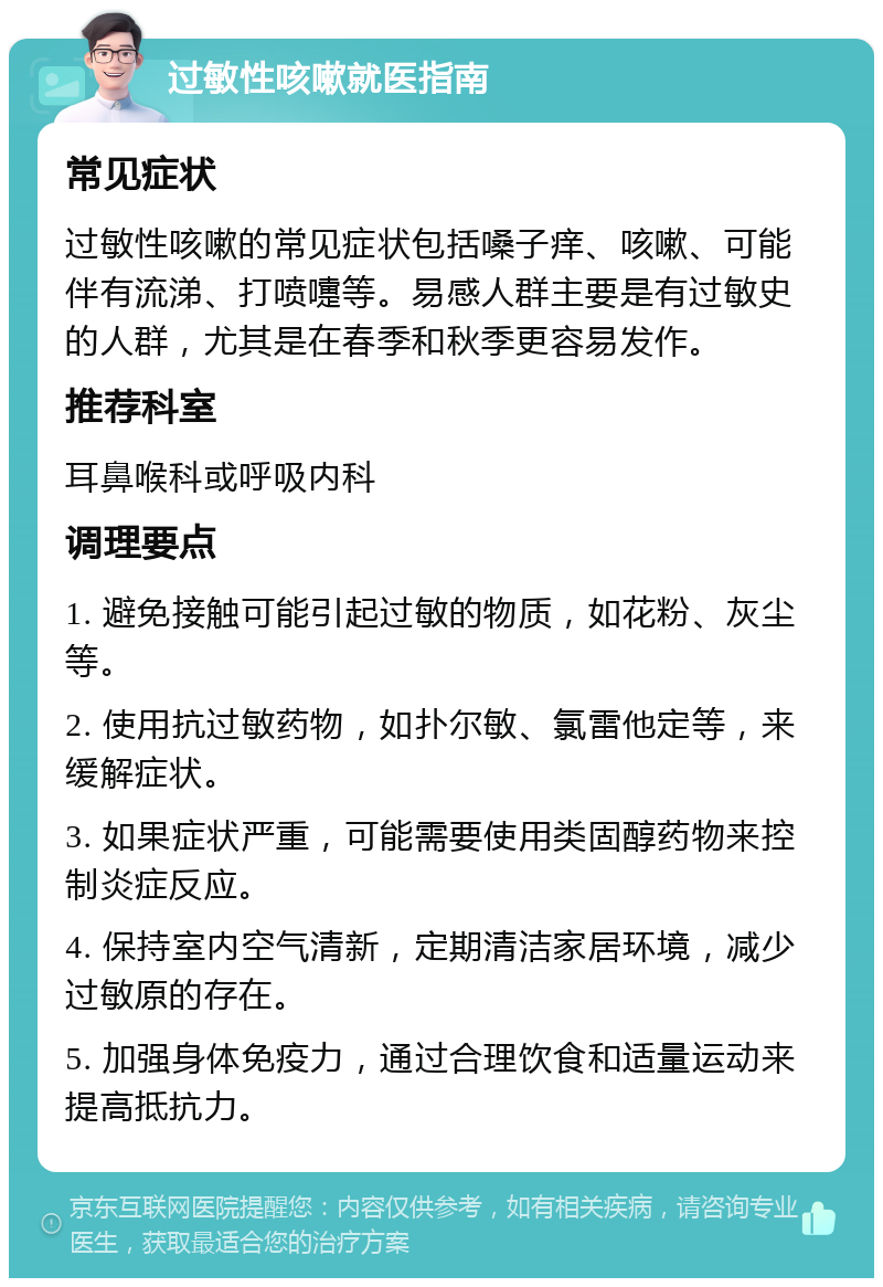 过敏性咳嗽就医指南 常见症状 过敏性咳嗽的常见症状包括嗓子痒、咳嗽、可能伴有流涕、打喷嚏等。易感人群主要是有过敏史的人群，尤其是在春季和秋季更容易发作。 推荐科室 耳鼻喉科或呼吸内科 调理要点 1. 避免接触可能引起过敏的物质，如花粉、灰尘等。 2. 使用抗过敏药物，如扑尔敏、氯雷他定等，来缓解症状。 3. 如果症状严重，可能需要使用类固醇药物来控制炎症反应。 4. 保持室内空气清新，定期清洁家居环境，减少过敏原的存在。 5. 加强身体免疫力，通过合理饮食和适量运动来提高抵抗力。