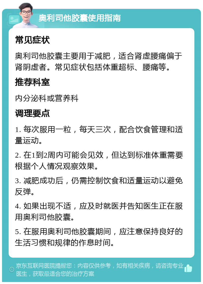 奥利司他胶囊使用指南 常见症状 奥利司他胶囊主要用于减肥，适合肾虚腰痛偏于肾阴虚者。常见症状包括体重超标、腰痛等。 推荐科室 内分泌科或营养科 调理要点 1. 每次服用一粒，每天三次，配合饮食管理和适量运动。 2. 在1到2周内可能会见效，但达到标准体重需要根据个人情况观察效果。 3. 减肥成功后，仍需控制饮食和适量运动以避免反弹。 4. 如果出现不适，应及时就医并告知医生正在服用奥利司他胶囊。 5. 在服用奥利司他胶囊期间，应注意保持良好的生活习惯和规律的作息时间。