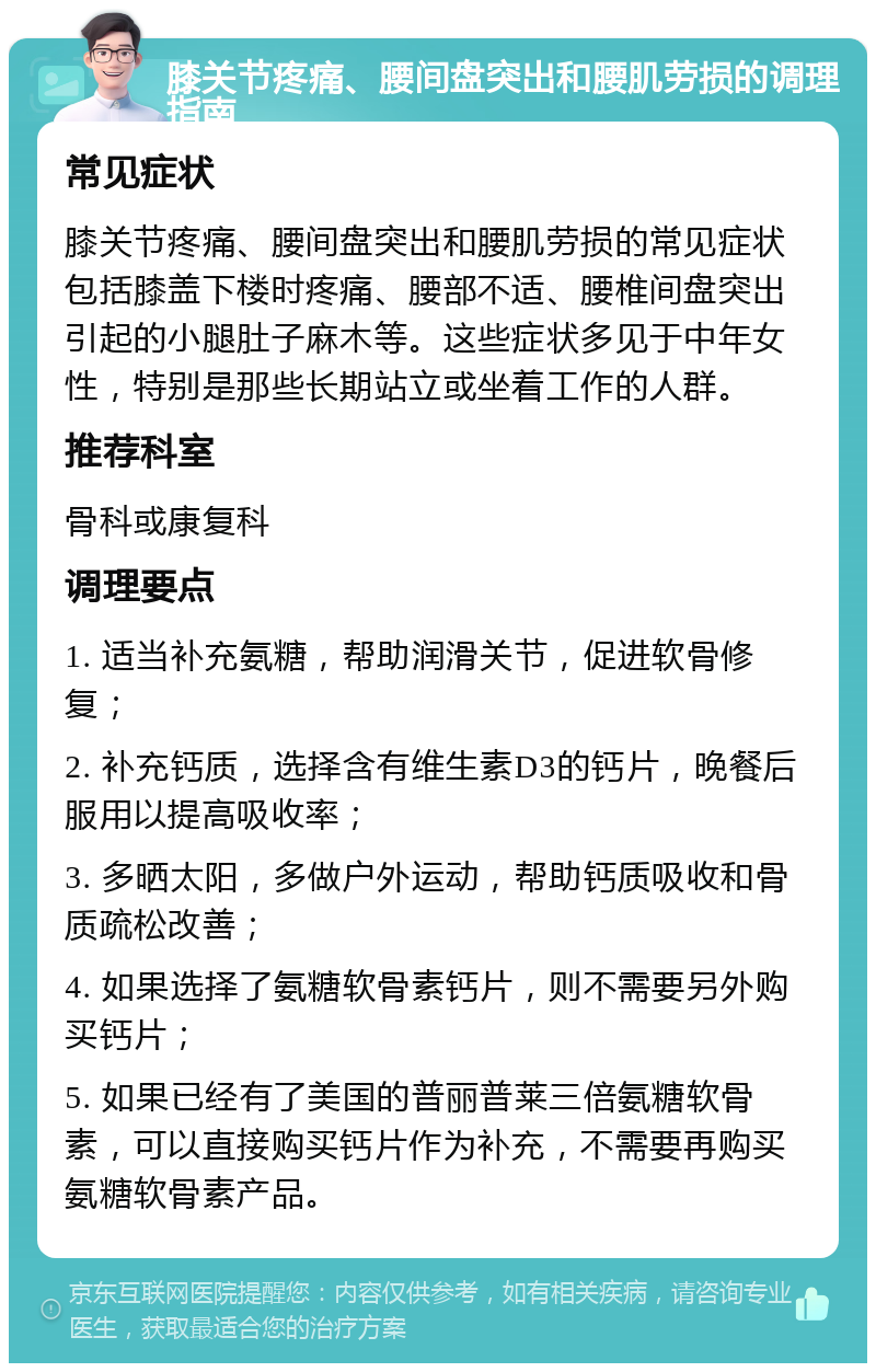 膝关节疼痛、腰间盘突出和腰肌劳损的调理指南 常见症状 膝关节疼痛、腰间盘突出和腰肌劳损的常见症状包括膝盖下楼时疼痛、腰部不适、腰椎间盘突出引起的小腿肚子麻木等。这些症状多见于中年女性，特别是那些长期站立或坐着工作的人群。 推荐科室 骨科或康复科 调理要点 1. 适当补充氨糖，帮助润滑关节，促进软骨修复； 2. 补充钙质，选择含有维生素D3的钙片，晚餐后服用以提高吸收率； 3. 多晒太阳，多做户外运动，帮助钙质吸收和骨质疏松改善； 4. 如果选择了氨糖软骨素钙片，则不需要另外购买钙片； 5. 如果已经有了美国的普丽普莱三倍氨糖软骨素，可以直接购买钙片作为补充，不需要再购买氨糖软骨素产品。