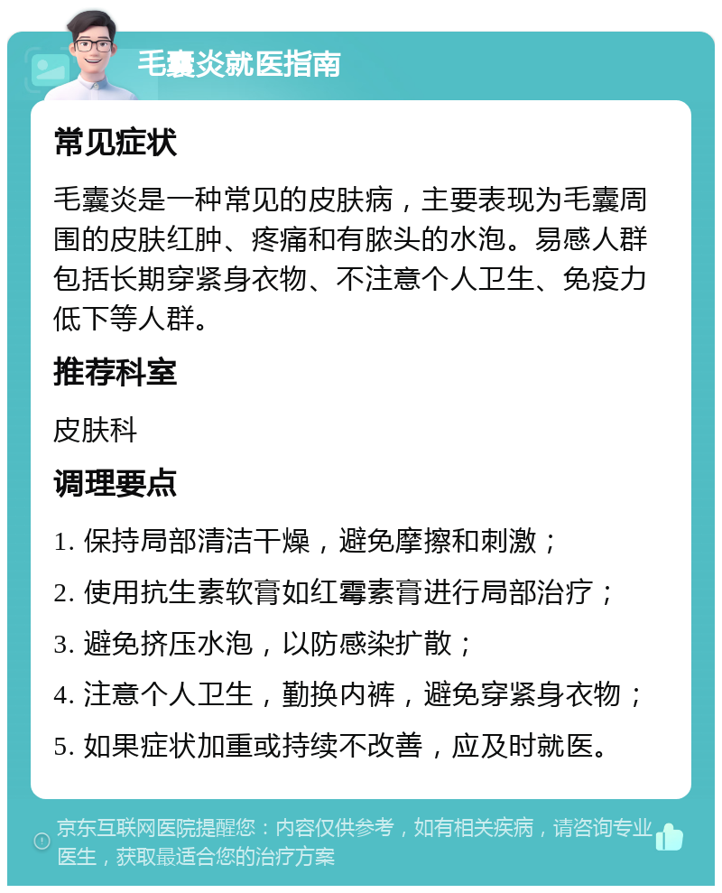 毛囊炎就医指南 常见症状 毛囊炎是一种常见的皮肤病，主要表现为毛囊周围的皮肤红肿、疼痛和有脓头的水泡。易感人群包括长期穿紧身衣物、不注意个人卫生、免疫力低下等人群。 推荐科室 皮肤科 调理要点 1. 保持局部清洁干燥，避免摩擦和刺激； 2. 使用抗生素软膏如红霉素膏进行局部治疗； 3. 避免挤压水泡，以防感染扩散； 4. 注意个人卫生，勤换内裤，避免穿紧身衣物； 5. 如果症状加重或持续不改善，应及时就医。