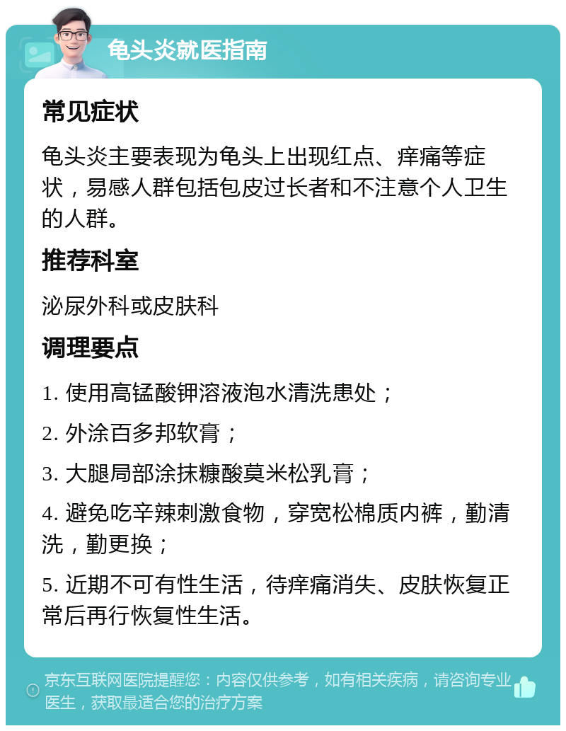 龟头炎就医指南 常见症状 龟头炎主要表现为龟头上出现红点、痒痛等症状，易感人群包括包皮过长者和不注意个人卫生的人群。 推荐科室 泌尿外科或皮肤科 调理要点 1. 使用高锰酸钾溶液泡水清洗患处； 2. 外涂百多邦软膏； 3. 大腿局部涂抹糠酸莫米松乳膏； 4. 避免吃辛辣刺激食物，穿宽松棉质内裤，勤清洗，勤更换； 5. 近期不可有性生活，待痒痛消失、皮肤恢复正常后再行恢复性生活。