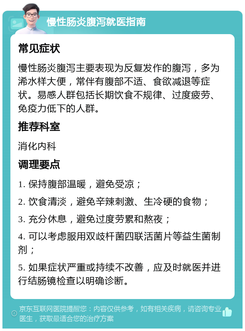 慢性肠炎腹泻就医指南 常见症状 慢性肠炎腹泻主要表现为反复发作的腹泻，多为浠水样大便，常伴有腹部不适、食欲减退等症状。易感人群包括长期饮食不规律、过度疲劳、免疫力低下的人群。 推荐科室 消化内科 调理要点 1. 保持腹部温暖，避免受凉； 2. 饮食清淡，避免辛辣刺激、生冷硬的食物； 3. 充分休息，避免过度劳累和熬夜； 4. 可以考虑服用双歧杆菌四联活菌片等益生菌制剂； 5. 如果症状严重或持续不改善，应及时就医并进行结肠镜检查以明确诊断。