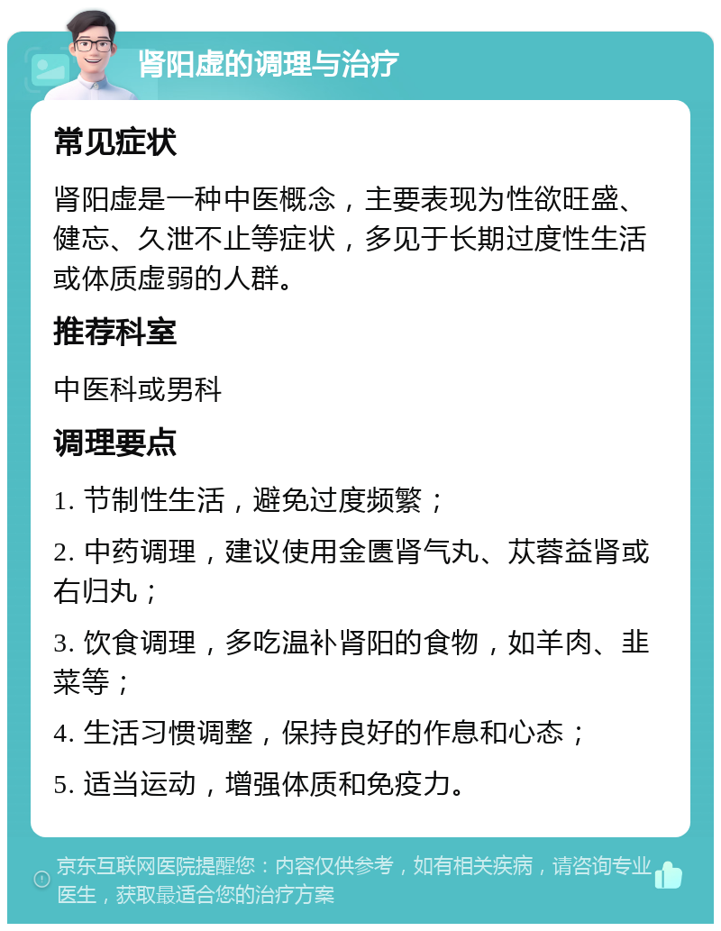 肾阳虚的调理与治疗 常见症状 肾阳虚是一种中医概念，主要表现为性欲旺盛、健忘、久泄不止等症状，多见于长期过度性生活或体质虚弱的人群。 推荐科室 中医科或男科 调理要点 1. 节制性生活，避免过度频繁； 2. 中药调理，建议使用金匮肾气丸、苁蓉益肾或右归丸； 3. 饮食调理，多吃温补肾阳的食物，如羊肉、韭菜等； 4. 生活习惯调整，保持良好的作息和心态； 5. 适当运动，增强体质和免疫力。