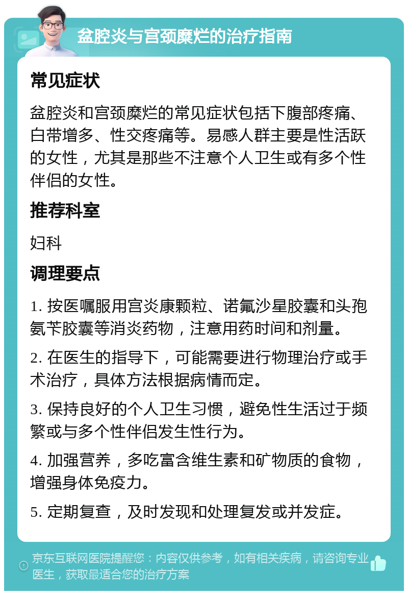 盆腔炎与宫颈糜烂的治疗指南 常见症状 盆腔炎和宫颈糜烂的常见症状包括下腹部疼痛、白带增多、性交疼痛等。易感人群主要是性活跃的女性，尤其是那些不注意个人卫生或有多个性伴侣的女性。 推荐科室 妇科 调理要点 1. 按医嘱服用宫炎康颗粒、诺氟沙星胶囊和头孢氨苄胶囊等消炎药物，注意用药时间和剂量。 2. 在医生的指导下，可能需要进行物理治疗或手术治疗，具体方法根据病情而定。 3. 保持良好的个人卫生习惯，避免性生活过于频繁或与多个性伴侣发生性行为。 4. 加强营养，多吃富含维生素和矿物质的食物，增强身体免疫力。 5. 定期复查，及时发现和处理复发或并发症。