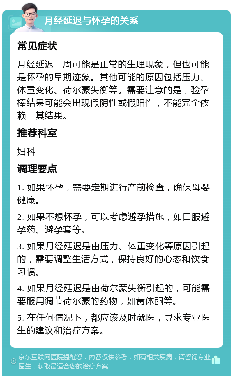 月经延迟与怀孕的关系 常见症状 月经延迟一周可能是正常的生理现象，但也可能是怀孕的早期迹象。其他可能的原因包括压力、体重变化、荷尔蒙失衡等。需要注意的是，验孕棒结果可能会出现假阴性或假阳性，不能完全依赖于其结果。 推荐科室 妇科 调理要点 1. 如果怀孕，需要定期进行产前检查，确保母婴健康。 2. 如果不想怀孕，可以考虑避孕措施，如口服避孕药、避孕套等。 3. 如果月经延迟是由压力、体重变化等原因引起的，需要调整生活方式，保持良好的心态和饮食习惯。 4. 如果月经延迟是由荷尔蒙失衡引起的，可能需要服用调节荷尔蒙的药物，如黄体酮等。 5. 在任何情况下，都应该及时就医，寻求专业医生的建议和治疗方案。