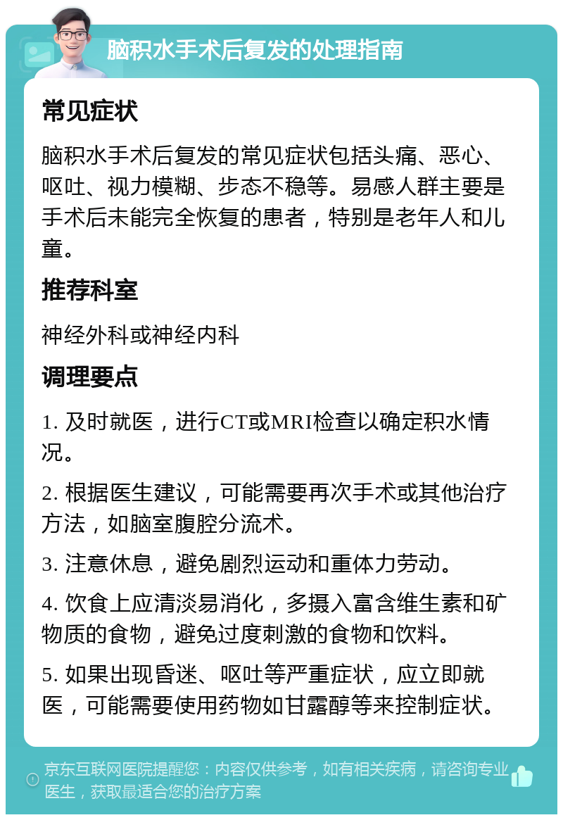 脑积水手术后复发的处理指南 常见症状 脑积水手术后复发的常见症状包括头痛、恶心、呕吐、视力模糊、步态不稳等。易感人群主要是手术后未能完全恢复的患者，特别是老年人和儿童。 推荐科室 神经外科或神经内科 调理要点 1. 及时就医，进行CT或MRI检查以确定积水情况。 2. 根据医生建议，可能需要再次手术或其他治疗方法，如脑室腹腔分流术。 3. 注意休息，避免剧烈运动和重体力劳动。 4. 饮食上应清淡易消化，多摄入富含维生素和矿物质的食物，避免过度刺激的食物和饮料。 5. 如果出现昏迷、呕吐等严重症状，应立即就医，可能需要使用药物如甘露醇等来控制症状。