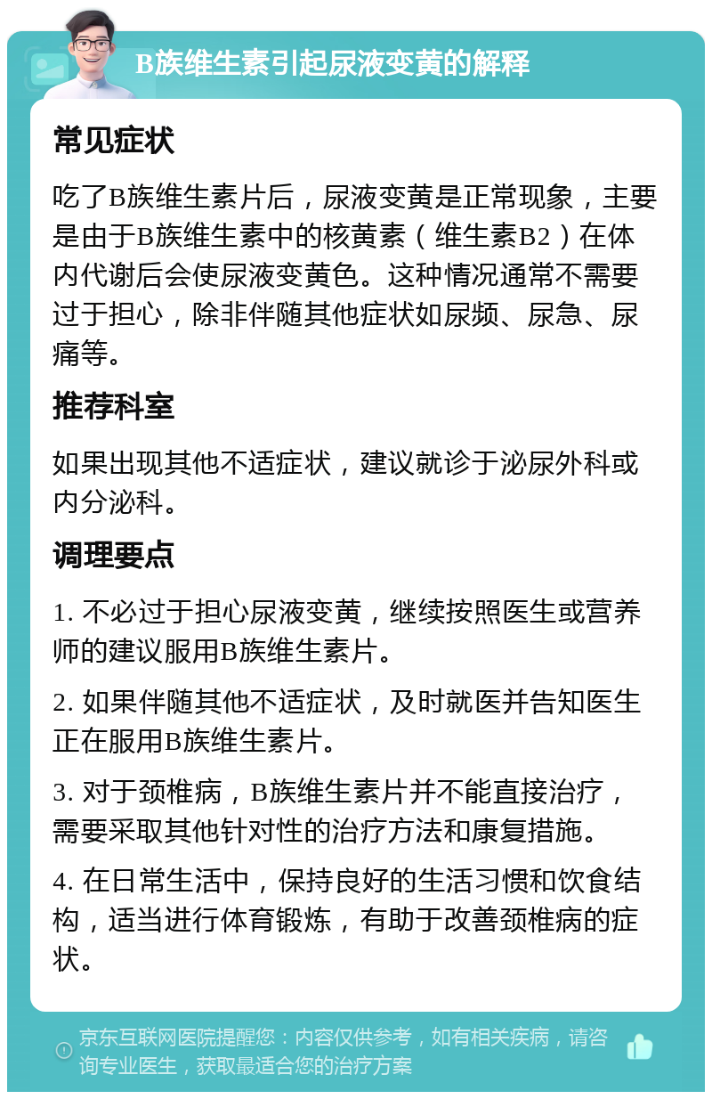 B族维生素引起尿液变黄的解释 常见症状 吃了B族维生素片后，尿液变黄是正常现象，主要是由于B族维生素中的核黄素（维生素B2）在体内代谢后会使尿液变黄色。这种情况通常不需要过于担心，除非伴随其他症状如尿频、尿急、尿痛等。 推荐科室 如果出现其他不适症状，建议就诊于泌尿外科或内分泌科。 调理要点 1. 不必过于担心尿液变黄，继续按照医生或营养师的建议服用B族维生素片。 2. 如果伴随其他不适症状，及时就医并告知医生正在服用B族维生素片。 3. 对于颈椎病，B族维生素片并不能直接治疗，需要采取其他针对性的治疗方法和康复措施。 4. 在日常生活中，保持良好的生活习惯和饮食结构，适当进行体育锻炼，有助于改善颈椎病的症状。