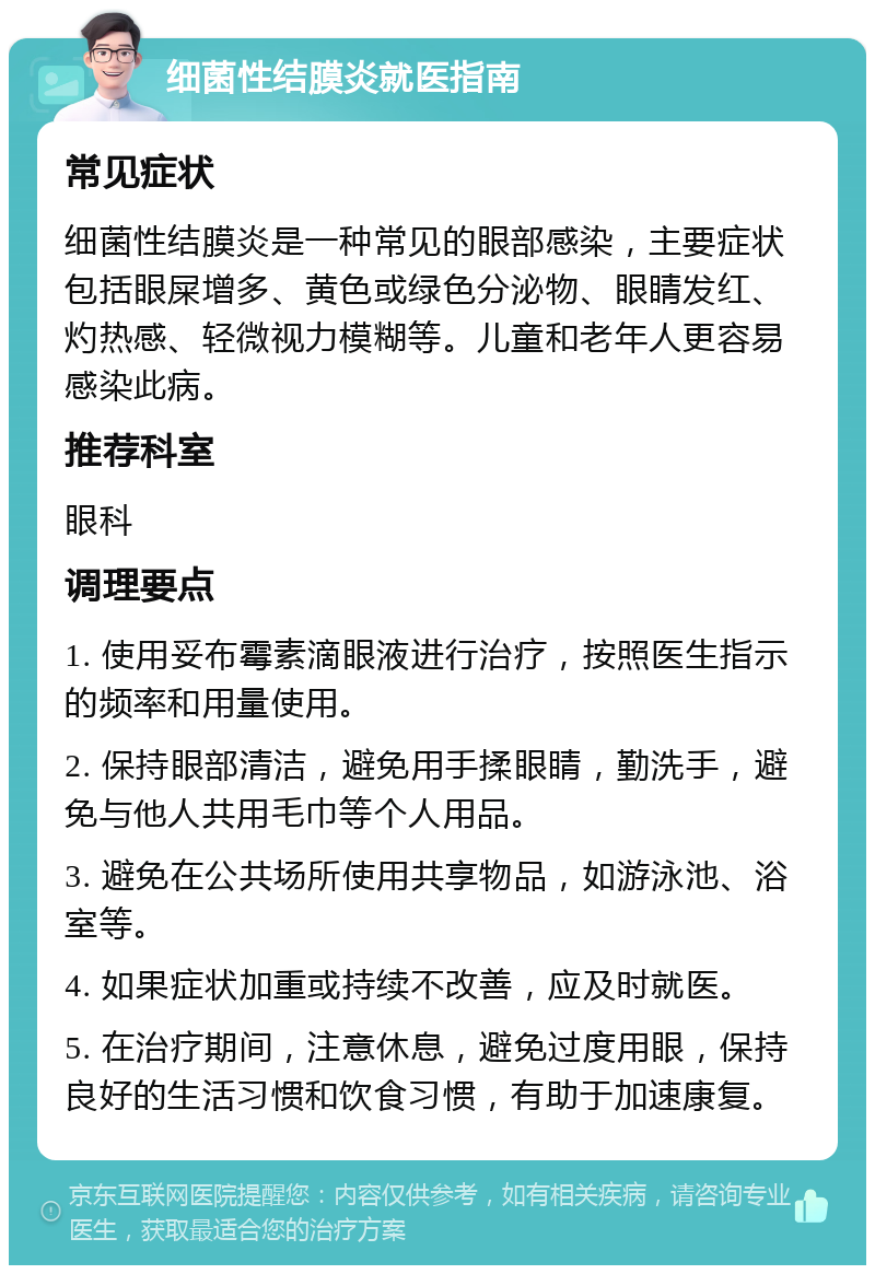 细菌性结膜炎就医指南 常见症状 细菌性结膜炎是一种常见的眼部感染，主要症状包括眼屎增多、黄色或绿色分泌物、眼睛发红、灼热感、轻微视力模糊等。儿童和老年人更容易感染此病。 推荐科室 眼科 调理要点 1. 使用妥布霉素滴眼液进行治疗，按照医生指示的频率和用量使用。 2. 保持眼部清洁，避免用手揉眼睛，勤洗手，避免与他人共用毛巾等个人用品。 3. 避免在公共场所使用共享物品，如游泳池、浴室等。 4. 如果症状加重或持续不改善，应及时就医。 5. 在治疗期间，注意休息，避免过度用眼，保持良好的生活习惯和饮食习惯，有助于加速康复。