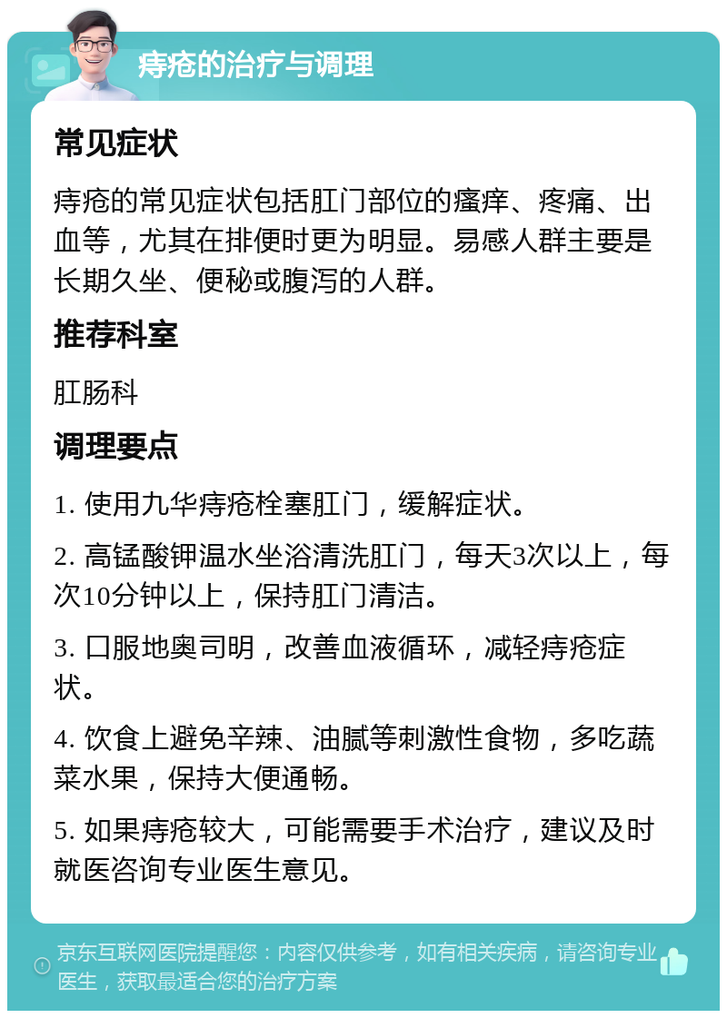 痔疮的治疗与调理 常见症状 痔疮的常见症状包括肛门部位的瘙痒、疼痛、出血等，尤其在排便时更为明显。易感人群主要是长期久坐、便秘或腹泻的人群。 推荐科室 肛肠科 调理要点 1. 使用九华痔疮栓塞肛门，缓解症状。 2. 高锰酸钾温水坐浴清洗肛门，每天3次以上，每次10分钟以上，保持肛门清洁。 3. 口服地奥司明，改善血液循环，减轻痔疮症状。 4. 饮食上避免辛辣、油腻等刺激性食物，多吃蔬菜水果，保持大便通畅。 5. 如果痔疮较大，可能需要手术治疗，建议及时就医咨询专业医生意见。