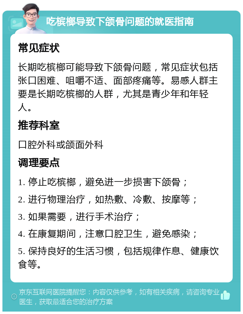 吃槟榔导致下颌骨问题的就医指南 常见症状 长期吃槟榔可能导致下颌骨问题，常见症状包括张口困难、咀嚼不适、面部疼痛等。易感人群主要是长期吃槟榔的人群，尤其是青少年和年轻人。 推荐科室 口腔外科或颌面外科 调理要点 1. 停止吃槟榔，避免进一步损害下颌骨； 2. 进行物理治疗，如热敷、冷敷、按摩等； 3. 如果需要，进行手术治疗； 4. 在康复期间，注意口腔卫生，避免感染； 5. 保持良好的生活习惯，包括规律作息、健康饮食等。