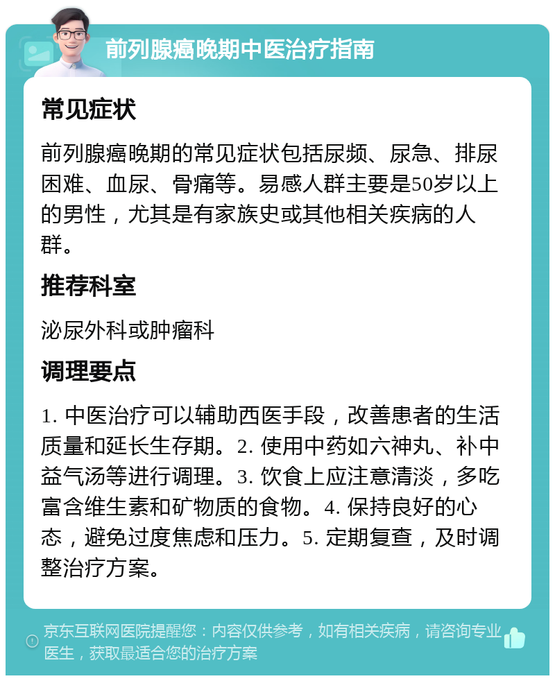 前列腺癌晚期中医治疗指南 常见症状 前列腺癌晚期的常见症状包括尿频、尿急、排尿困难、血尿、骨痛等。易感人群主要是50岁以上的男性，尤其是有家族史或其他相关疾病的人群。 推荐科室 泌尿外科或肿瘤科 调理要点 1. 中医治疗可以辅助西医手段，改善患者的生活质量和延长生存期。2. 使用中药如六神丸、补中益气汤等进行调理。3. 饮食上应注意清淡，多吃富含维生素和矿物质的食物。4. 保持良好的心态，避免过度焦虑和压力。5. 定期复查，及时调整治疗方案。