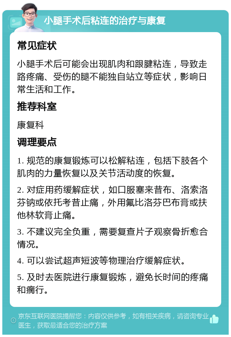 小腿手术后粘连的治疗与康复 常见症状 小腿手术后可能会出现肌肉和跟腱粘连，导致走路疼痛、受伤的腿不能独自站立等症状，影响日常生活和工作。 推荐科室 康复科 调理要点 1. 规范的康复锻炼可以松解粘连，包括下肢各个肌肉的力量恢复以及关节活动度的恢复。 2. 对症用药缓解症状，如口服塞来昔布、洛索洛芬钠或依托考昔止痛，外用氟比洛芬巴布膏或扶他林软膏止痛。 3. 不建议完全负重，需要复查片子观察骨折愈合情况。 4. 可以尝试超声短波等物理治疗缓解症状。 5. 及时去医院进行康复锻炼，避免长时间的疼痛和瘸行。